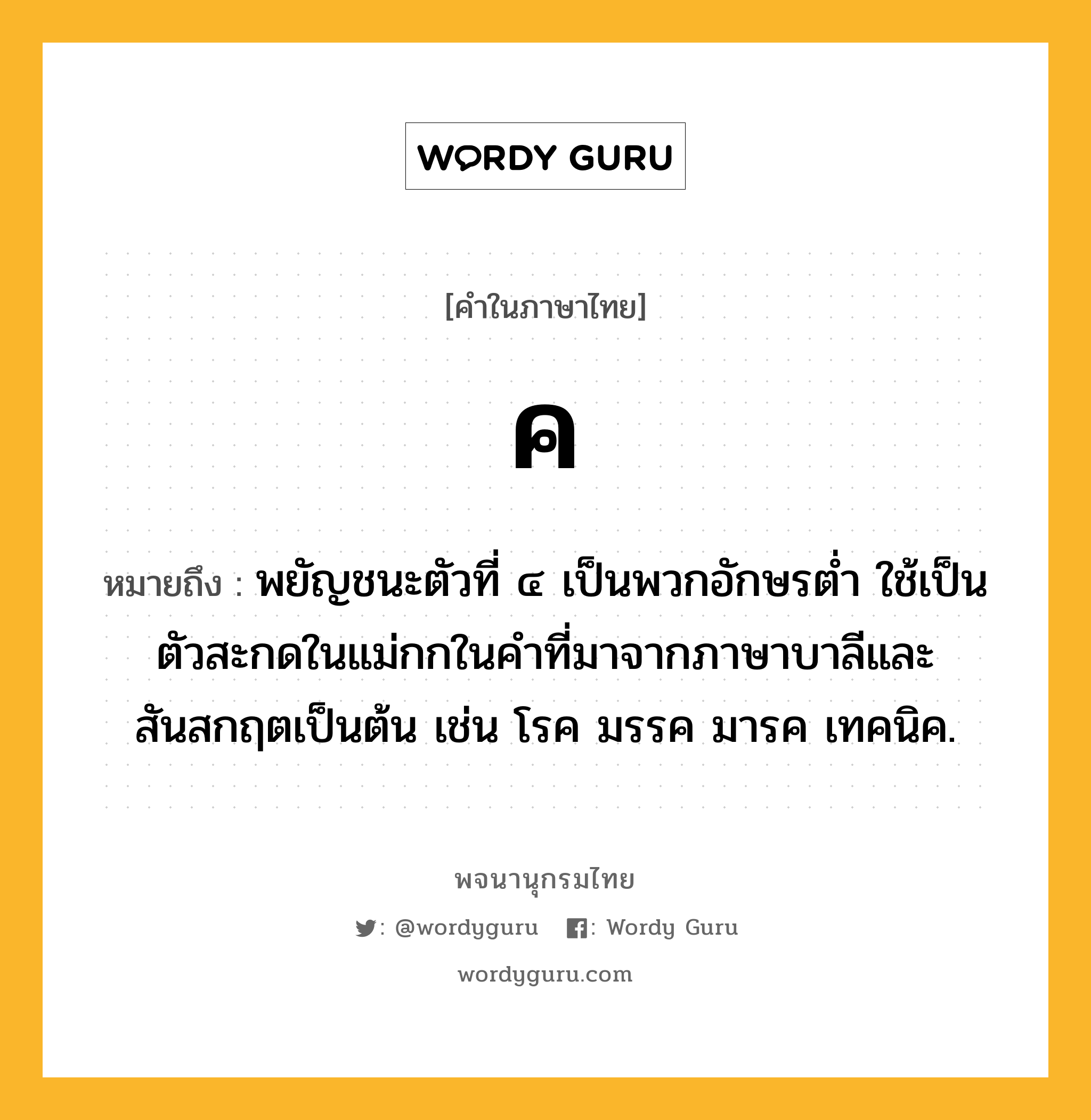 ค หมายถึงอะไร?, คำในภาษาไทย ค หมายถึง พยัญชนะตัวที่ ๔ เป็นพวกอักษรตํ่า ใช้เป็นตัวสะกดในแม่กกในคําที่มาจากภาษาบาลีและสันสกฤตเป็นต้น เช่น โรค มรรค มารค เทคนิค.