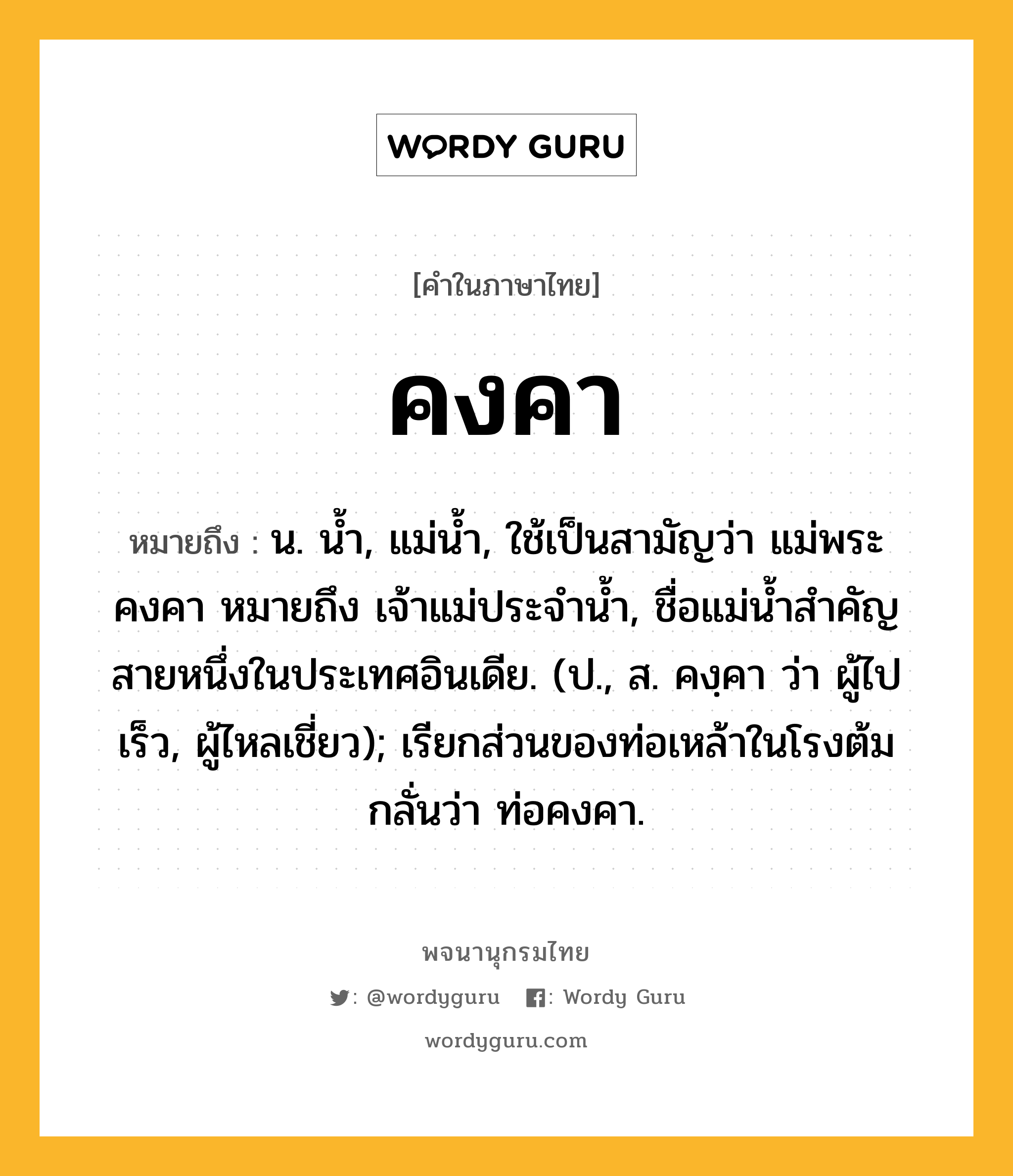 คงคา หมายถึงอะไร?, คำในภาษาไทย คงคา หมายถึง น. นํ้า, แม่นํ้า, ใช้เป็นสามัญว่า แม่พระคงคา หมายถึง เจ้าแม่ประจํานํ้า, ชื่อแม่นํ้าสําคัญสายหนึ่งในประเทศอินเดีย. (ป., ส. คงฺคา ว่า ผู้ไปเร็ว, ผู้ไหลเชี่ยว); เรียกส่วนของท่อเหล้าในโรงต้มกลั่นว่า ท่อคงคา.