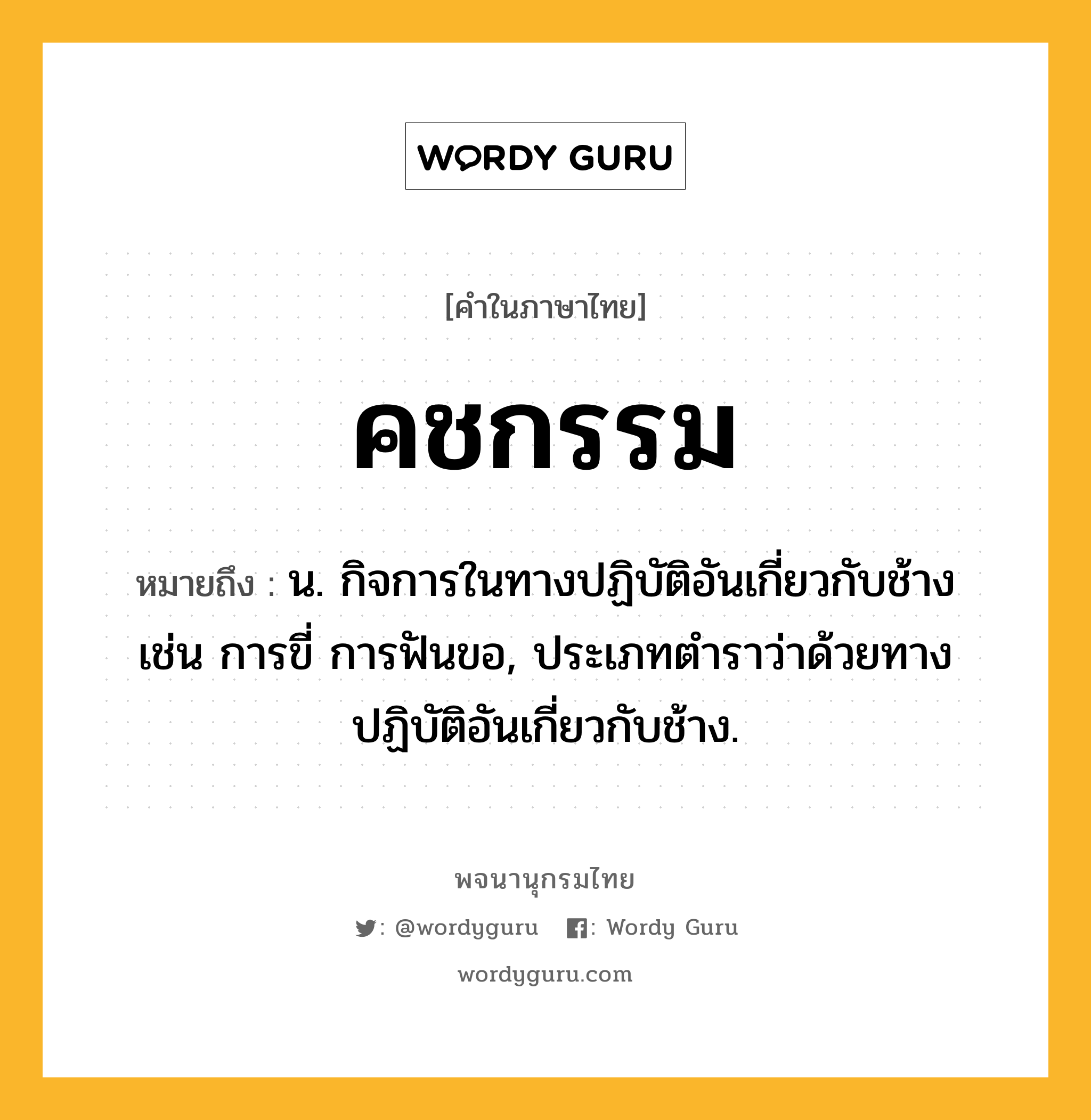 คชกรรม หมายถึงอะไร?, คำในภาษาไทย คชกรรม หมายถึง น. กิจการในทางปฏิบัติอันเกี่ยวกับช้าง เช่น การขี่ การฟันขอ, ประเภทตำราว่าด้วยทางปฏิบัติอันเกี่ยวกับช้าง.