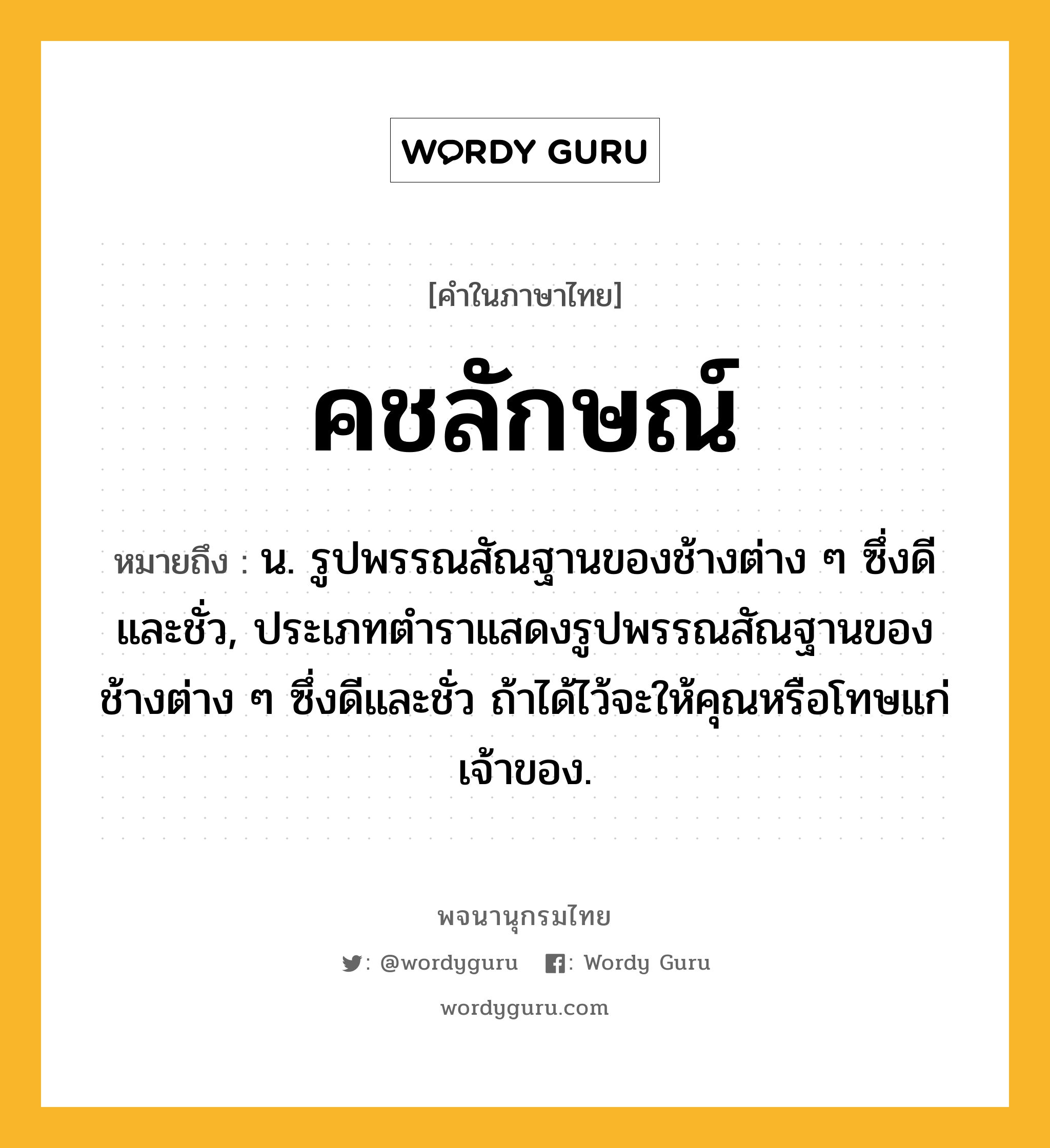 คชลักษณ์ หมายถึงอะไร?, คำในภาษาไทย คชลักษณ์ หมายถึง น. รูปพรรณสัณฐานของช้างต่าง ๆ ซึ่งดีและชั่ว, ประเภทตําราแสดงรูปพรรณสัณฐานของช้างต่าง ๆ ซึ่งดีและชั่ว ถ้าได้ไว้จะให้คุณหรือโทษแก่เจ้าของ.