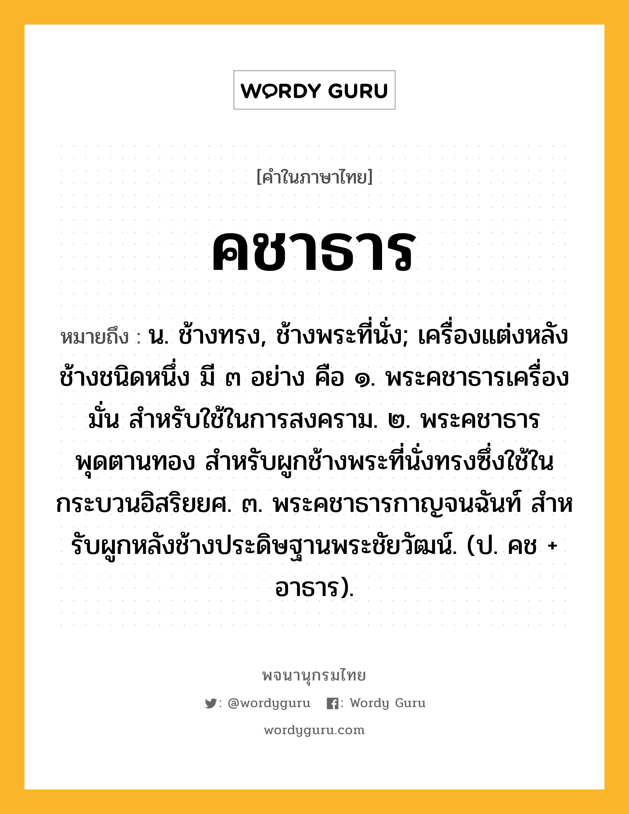 คชาธาร หมายถึงอะไร?, คำในภาษาไทย คชาธาร หมายถึง น. ช้างทรง, ช้างพระที่นั่ง; เครื่องแต่งหลังช้างชนิดหนึ่ง มี ๓ อย่าง คือ ๑. พระคชาธารเครื่องมั่น สําหรับใช้ในการสงคราม. ๒. พระคชาธารพุดตานทอง สําหรับผูกช้างพระที่นั่งทรงซึ่งใช้ในกระบวนอิสริยยศ. ๓. พระคชาธารกาญจนฉันท์ สําหรับผูกหลังช้างประดิษฐานพระชัยวัฒน์. (ป. คช + อาธาร).