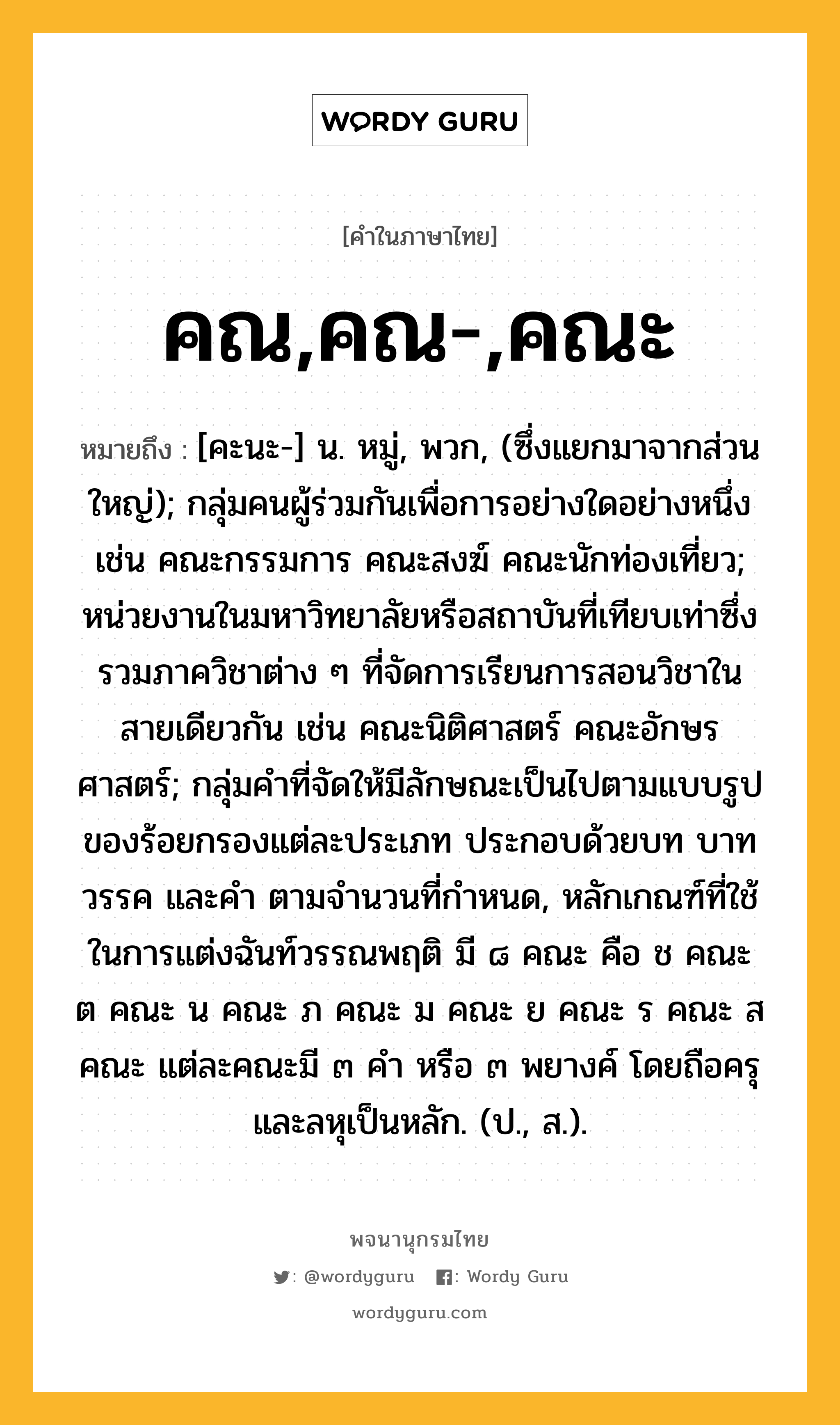 คณ,คณ-,คณะ หมายถึงอะไร?, คำในภาษาไทย คณ,คณ-,คณะ หมายถึง [คะนะ-] น. หมู่, พวก, (ซึ่งแยกมาจากส่วนใหญ่); กลุ่มคนผู้ร่วมกันเพื่อการอย่างใดอย่างหนึ่ง เช่น คณะกรรมการ คณะสงฆ์ คณะนักท่องเที่ยว; หน่วยงานในมหาวิทยาลัยหรือสถาบันที่เทียบเท่าซึ่งรวมภาควิชาต่าง ๆ ที่จัดการเรียนการสอนวิชาในสายเดียวกัน เช่น คณะนิติศาสตร์ คณะอักษรศาสตร์; กลุ่มคำที่จัดให้มีลักษณะเป็นไปตามแบบรูปของร้อยกรองแต่ละประเภท ประกอบด้วยบท บาท วรรค และคำ ตามจำนวนที่กำหนด, หลักเกณฑ์ที่ใช้ในการแต่งฉันท์วรรณพฤติ มี ๘ คณะ คือ ช คณะ ต คณะ น คณะ ภ คณะ ม คณะ ย คณะ ร คณะ ส คณะ แต่ละคณะมี ๓ คำ หรือ ๓ พยางค์ โดยถือครุและลหุเป็นหลัก. (ป., ส.).