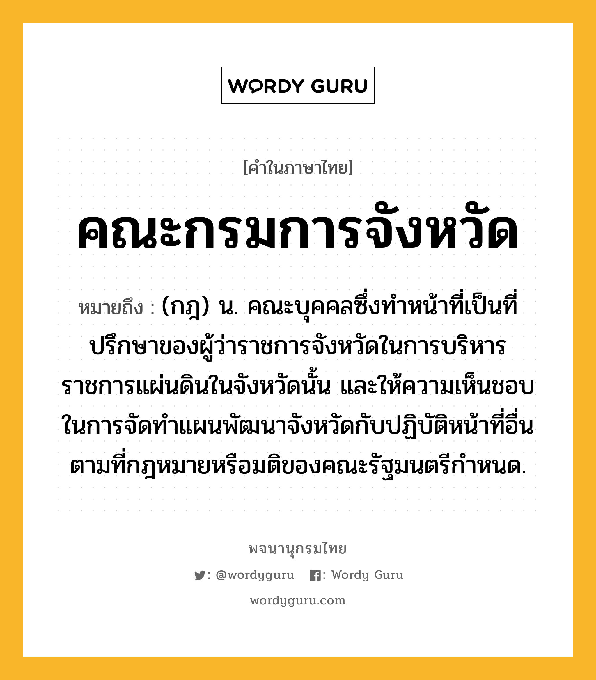 คณะกรมการจังหวัด หมายถึงอะไร?, คำในภาษาไทย คณะกรมการจังหวัด หมายถึง (กฎ) น. คณะบุคคลซึ่งทำหน้าที่เป็นที่ปรึกษาของผู้ว่าราชการจังหวัดในการบริหารราชการแผ่นดินในจังหวัดนั้น และให้ความเห็นชอบในการจัดทำแผนพัฒนาจังหวัดกับปฏิบัติหน้าที่อื่นตามที่กฎหมายหรือมติของคณะรัฐมนตรีกำหนด.