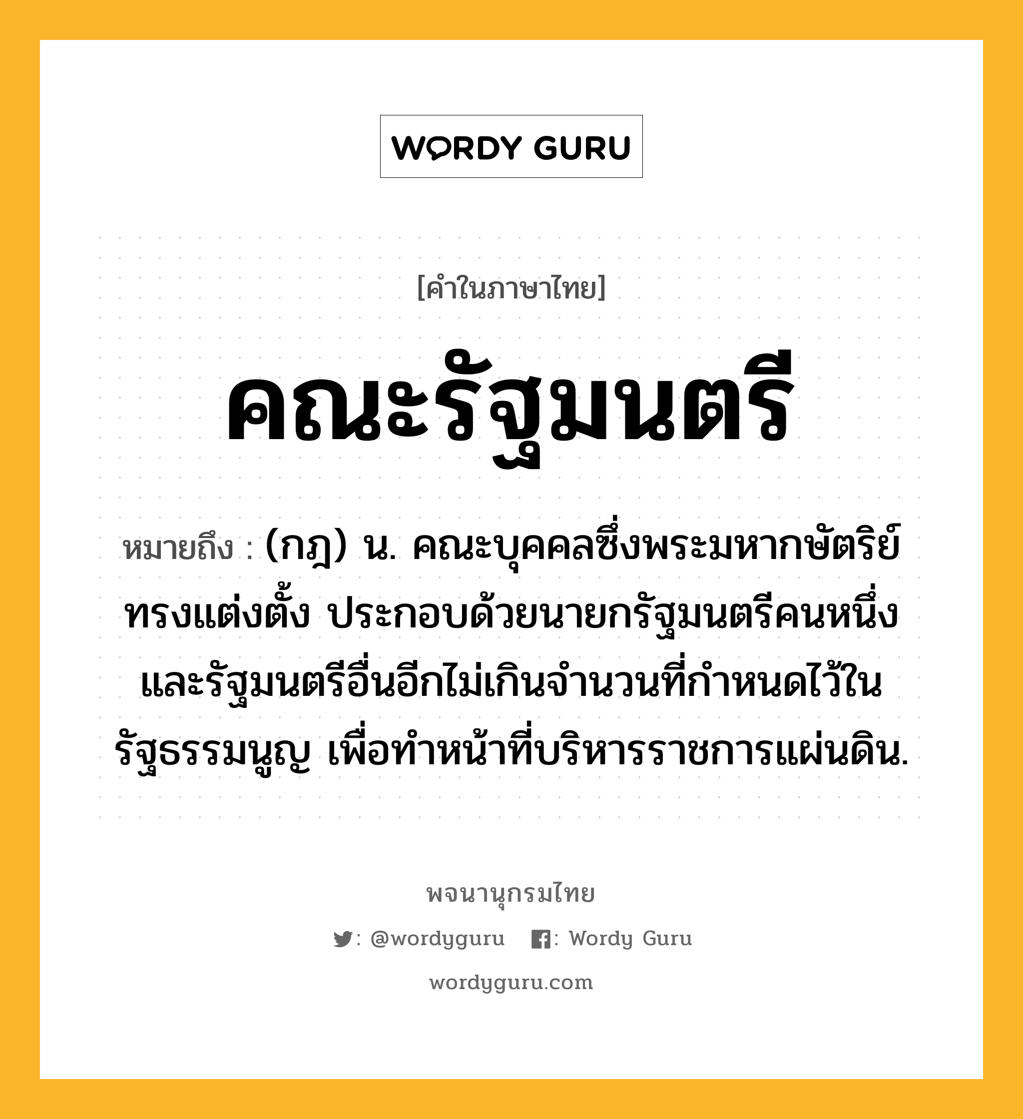 คณะรัฐมนตรี หมายถึงอะไร?, คำในภาษาไทย คณะรัฐมนตรี หมายถึง (กฎ) น. คณะบุคคลซึ่งพระมหากษัตริย์ทรงแต่งตั้ง ประกอบด้วยนายกรัฐมนตรีคนหนึ่ง และรัฐมนตรีอื่นอีกไม่เกินจำนวนที่กำหนดไว้ในรัฐธรรมนูญ เพื่อทําหน้าที่บริหารราชการแผ่นดิน.