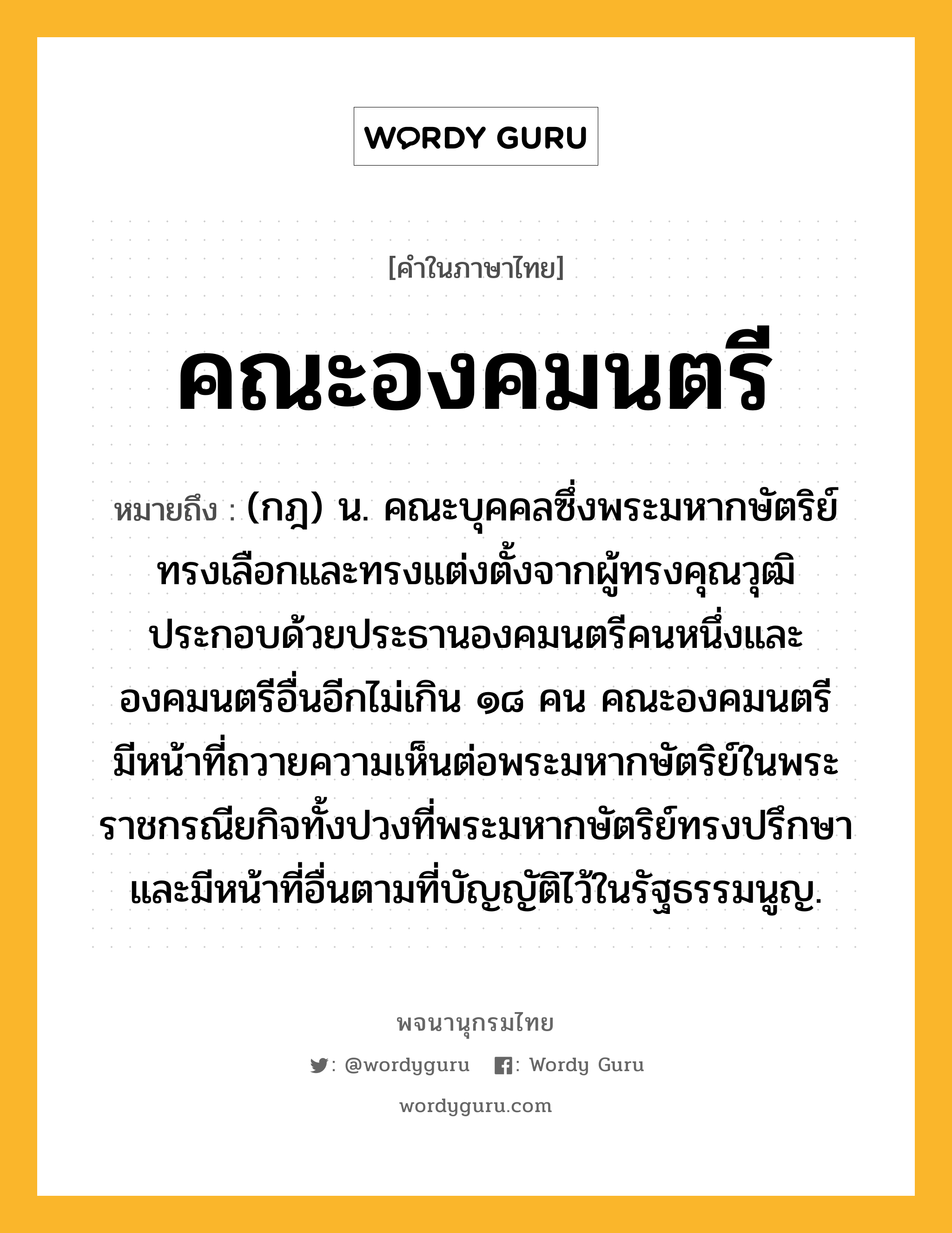 คณะองคมนตรี หมายถึงอะไร?, คำในภาษาไทย คณะองคมนตรี หมายถึง (กฎ) น. คณะบุคคลซึ่งพระมหากษัตริย์ทรงเลือกและทรงแต่งตั้งจากผู้ทรงคุณวุฒิ ประกอบด้วยประธานองคมนตรีคนหนึ่งและองคมนตรีอื่นอีกไม่เกิน ๑๘ คน คณะองคมนตรีมีหน้าที่ถวายความเห็นต่อพระมหากษัตริย์ในพระราชกรณียกิจทั้งปวงที่พระมหากษัตริย์ทรงปรึกษา และมีหน้าที่อื่นตามที่บัญญัติไว้ในรัฐธรรมนูญ.