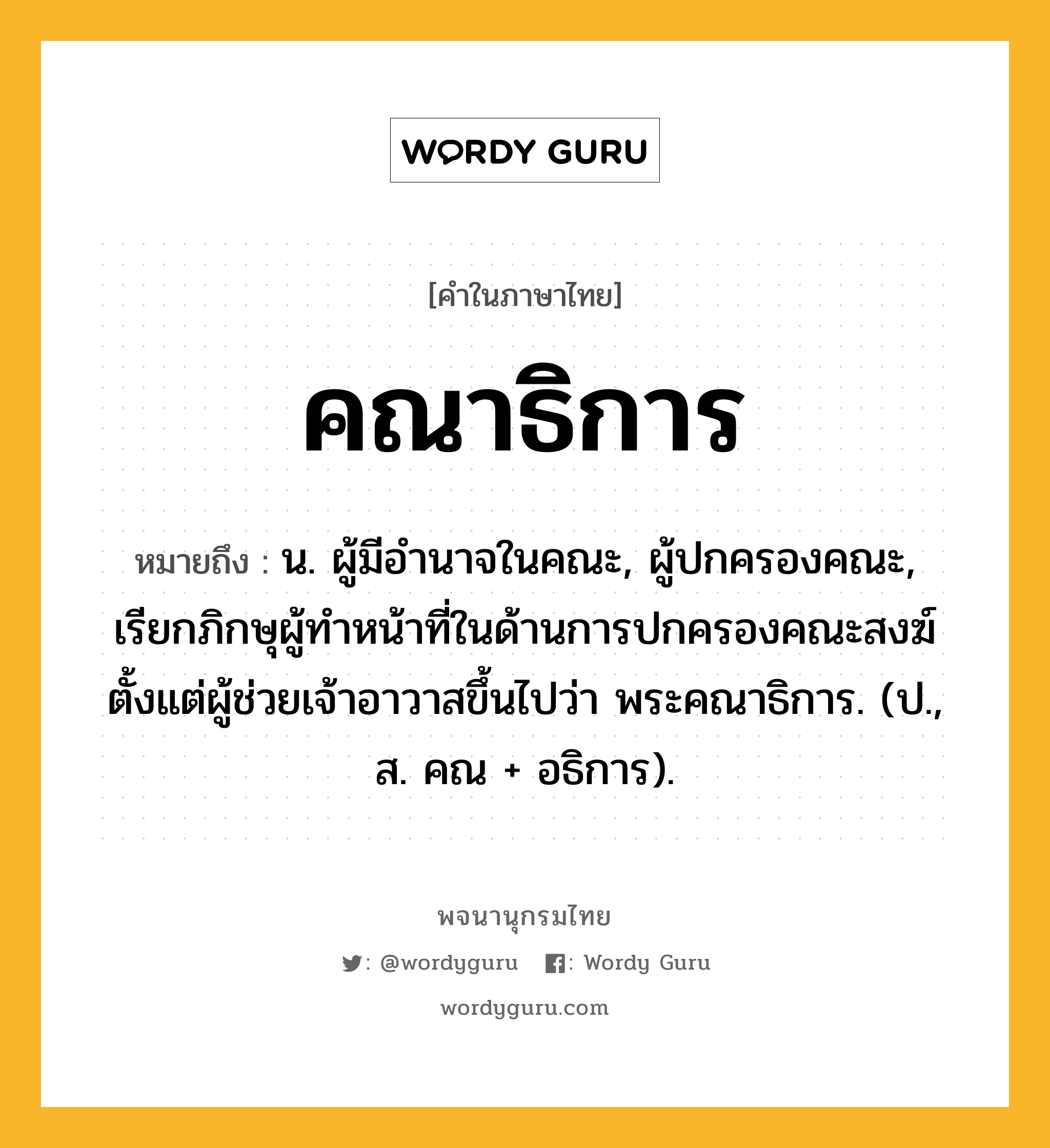 คณาธิการ หมายถึงอะไร?, คำในภาษาไทย คณาธิการ หมายถึง น. ผู้มีอํานาจในคณะ, ผู้ปกครองคณะ, เรียกภิกษุผู้ทําหน้าที่ในด้านการปกครองคณะสงฆ์ตั้งแต่ผู้ช่วยเจ้าอาวาสขึ้นไปว่า พระคณาธิการ. (ป., ส. คณ + อธิการ).