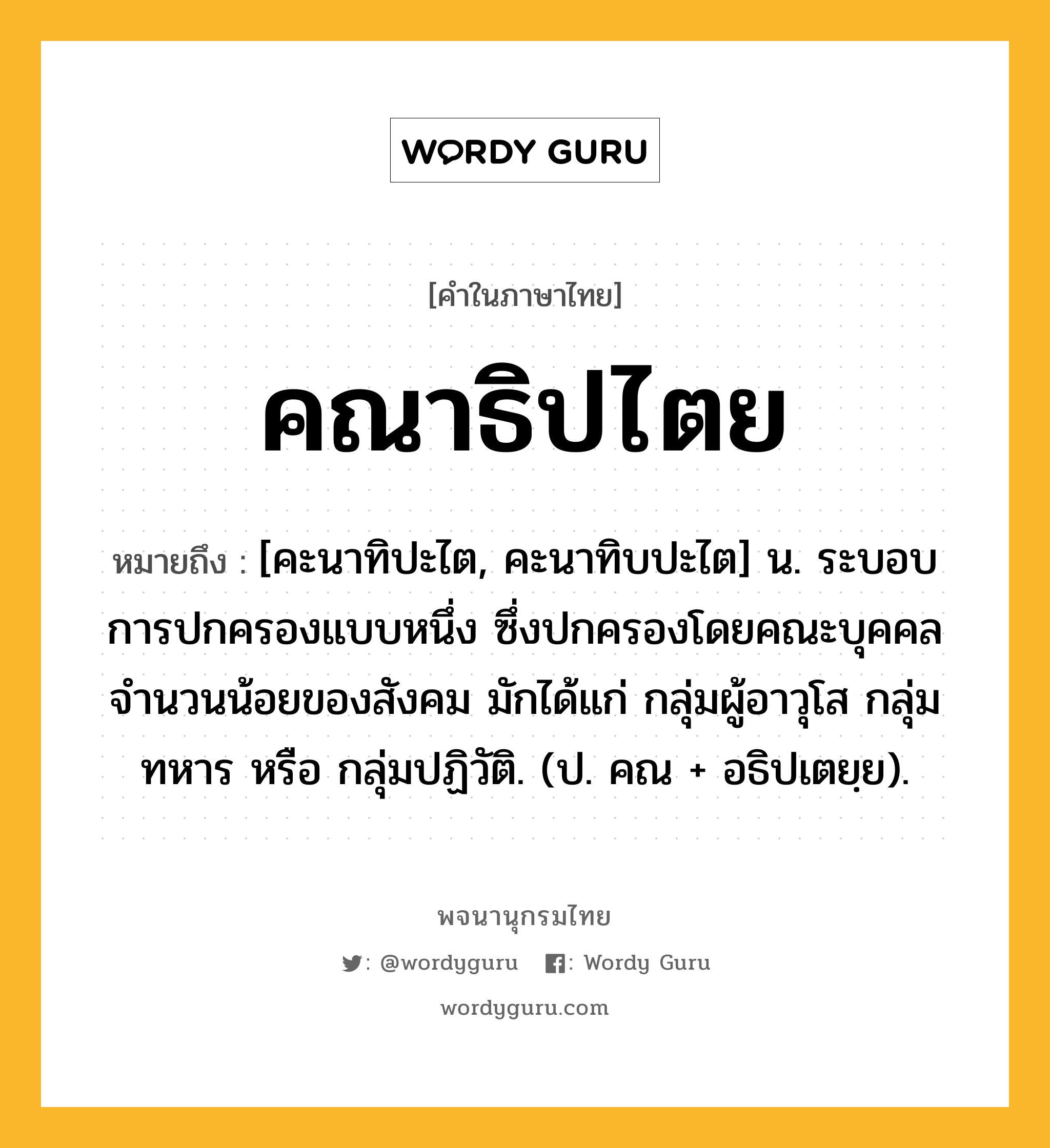 คณาธิปไตย หมายถึงอะไร?, คำในภาษาไทย คณาธิปไตย หมายถึง [คะนาทิปะไต, คะนาทิบปะไต] น. ระบอบการปกครองแบบหนึ่ง ซึ่งปกครองโดยคณะบุคคลจํานวนน้อยของสังคม มักได้แก่ กลุ่มผู้อาวุโส กลุ่มทหาร หรือ กลุ่มปฏิวัติ. (ป. คณ + อธิปเตยฺย).