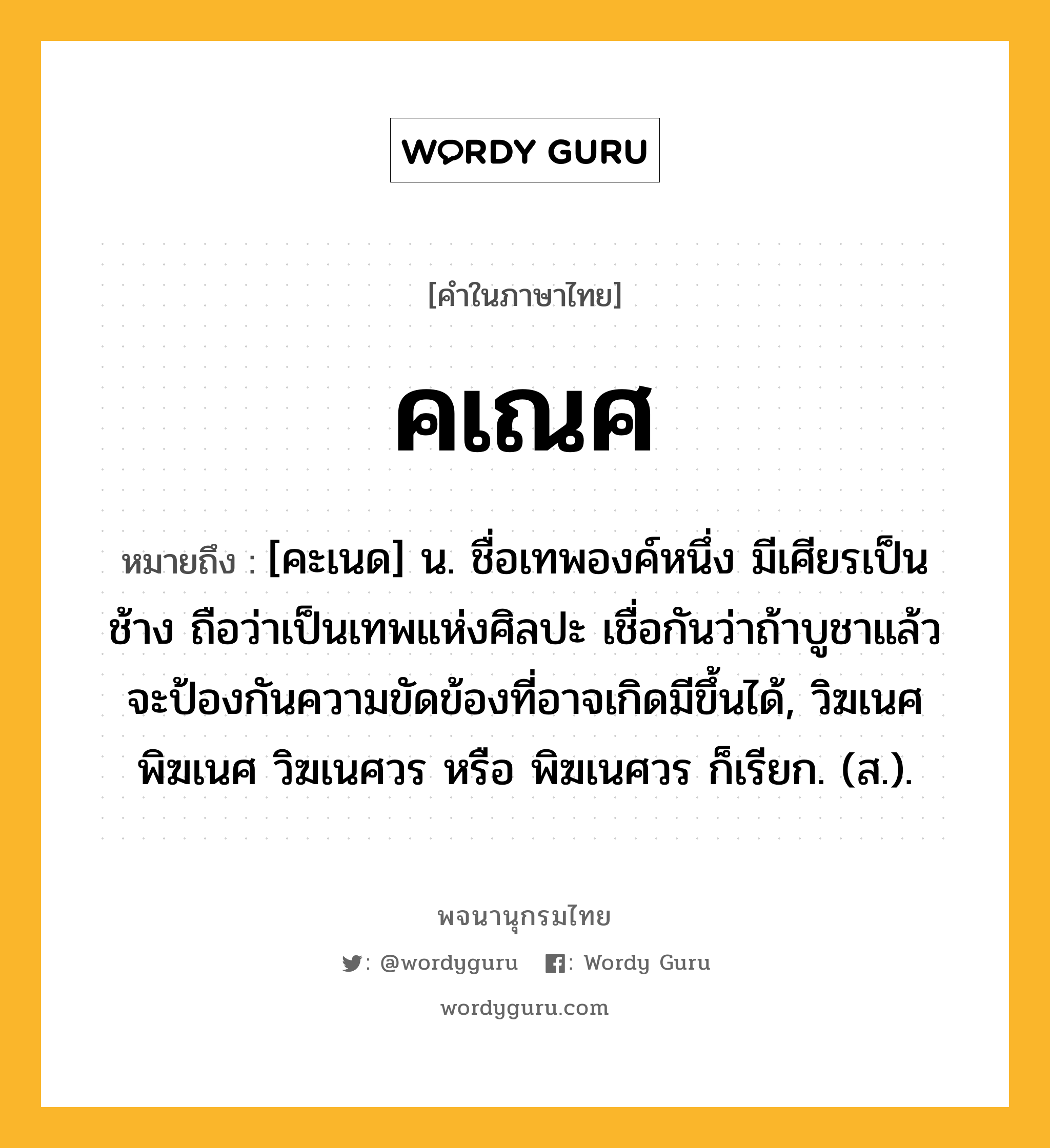 คเณศ หมายถึงอะไร?, คำในภาษาไทย คเณศ หมายถึง [คะเนด] น. ชื่อเทพองค์หนึ่ง มีเศียรเป็นช้าง ถือว่าเป็นเทพแห่งศิลปะ เชื่อกันว่าถ้าบูชาแล้วจะป้องกันความขัดข้องที่อาจเกิดมีขึ้นได้, วิฆเนศ พิฆเนศ วิฆเนศวร หรือ พิฆเนศวร ก็เรียก. (ส.).