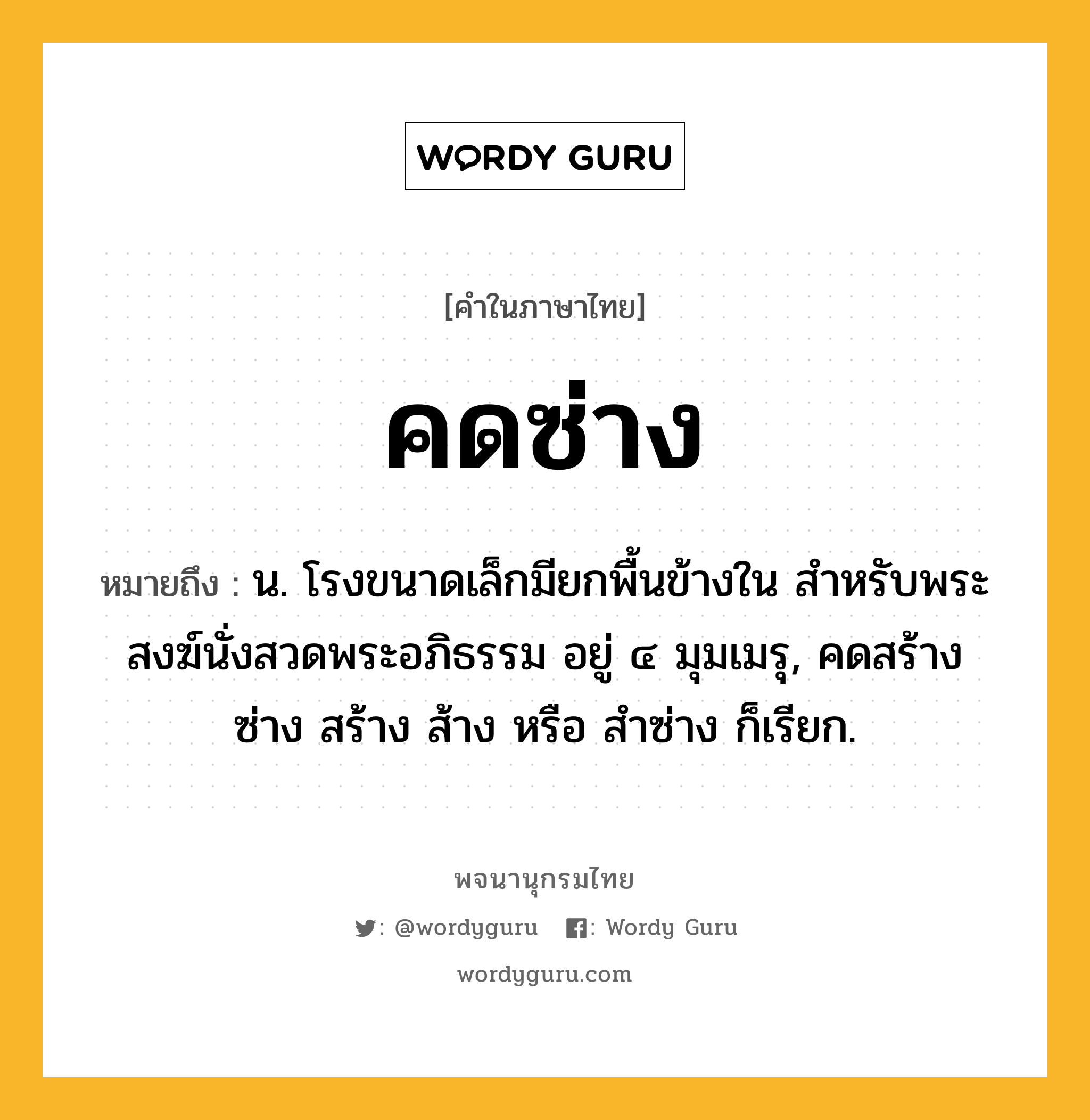 คดซ่าง หมายถึงอะไร?, คำในภาษาไทย คดซ่าง หมายถึง น. โรงขนาดเล็กมียกพื้นข้างใน สําหรับพระสงฆ์นั่งสวดพระอภิธรรม อยู่ ๔ มุมเมรุ, คดสร้าง ซ่าง สร้าง ส้าง หรือ สําซ่าง ก็เรียก.