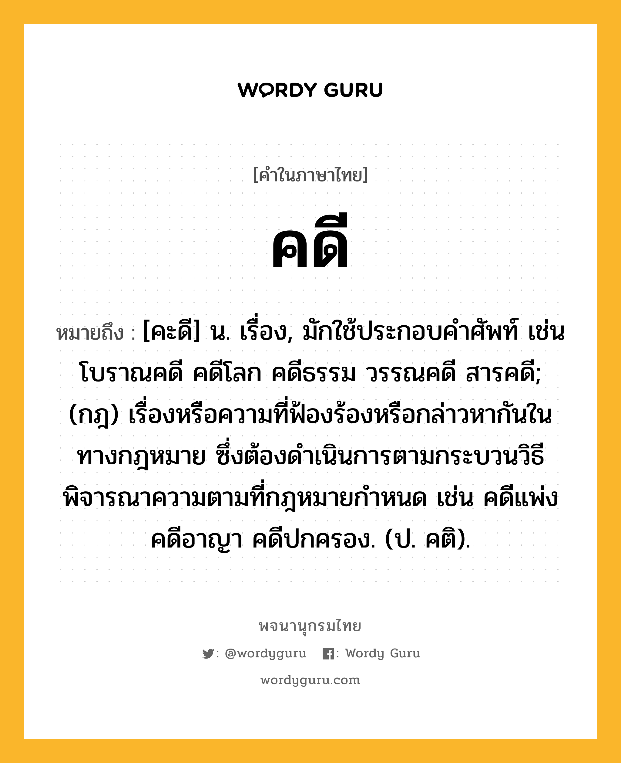 คดี หมายถึงอะไร?, คำในภาษาไทย คดี หมายถึง [คะดี] น. เรื่อง, มักใช้ประกอบคําศัพท์ เช่น โบราณคดี คดีโลก คดีธรรม วรรณคดี สารคดี; (กฎ) เรื่องหรือความที่ฟ้องร้องหรือกล่าวหากันในทางกฎหมาย ซึ่งต้องดำเนินการตามกระบวนวิธีพิจารณาความตามที่กฎหมายกำหนด เช่น คดีแพ่ง คดีอาญา คดีปกครอง. (ป. คติ).