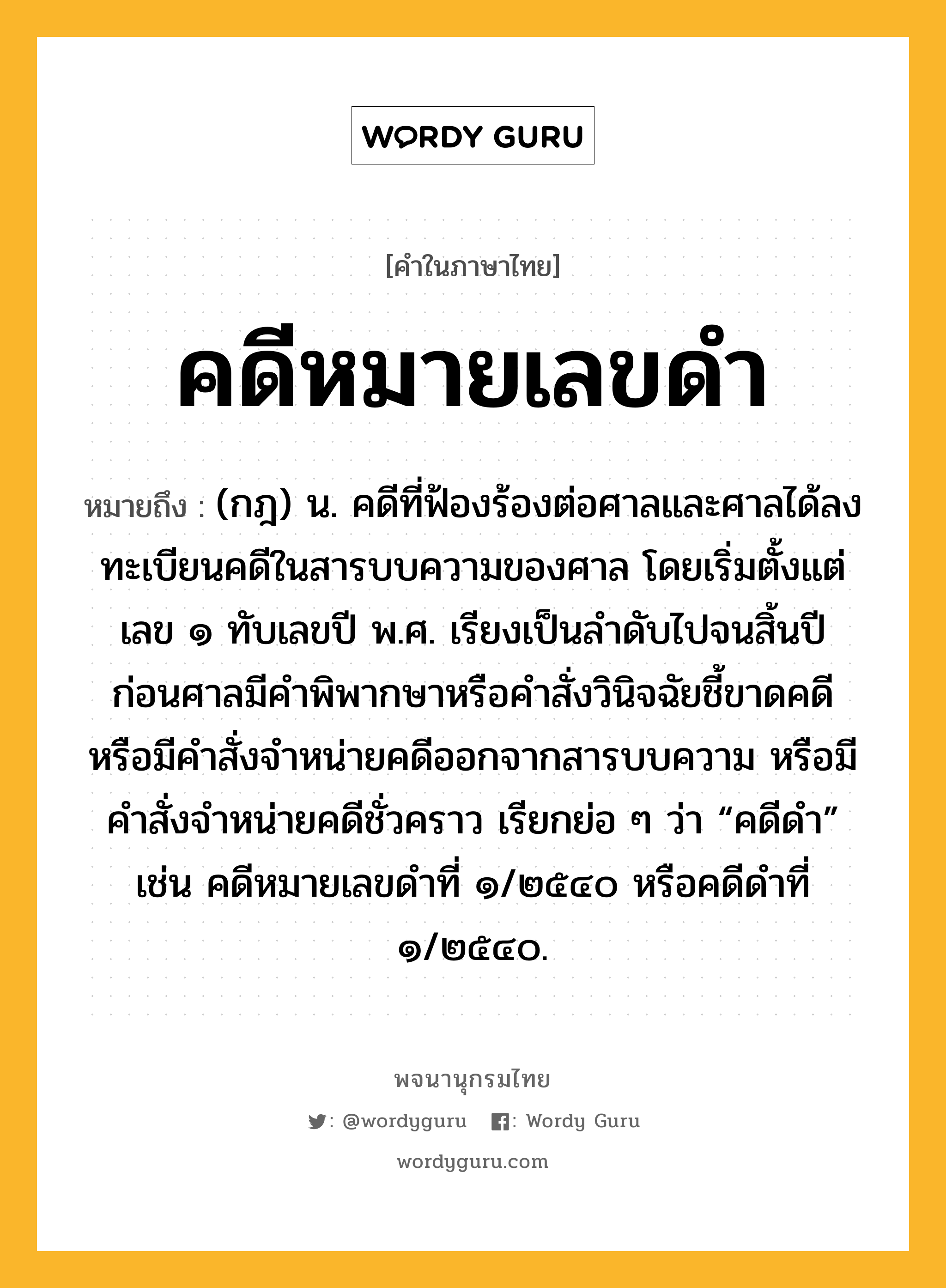 คดีหมายเลขดำ หมายถึงอะไร?, คำในภาษาไทย คดีหมายเลขดำ หมายถึง (กฎ) น. คดีที่ฟ้องร้องต่อศาลและศาลได้ลงทะเบียนคดีในสารบบความของศาล โดยเริ่มตั้งแต่เลข ๑ ทับเลขปี พ.ศ. เรียงเป็นลำดับไปจนสิ้นปี ก่อนศาลมีคำพิพากษาหรือคำสั่งวินิจฉัยชี้ขาดคดีหรือมีคำสั่งจำหน่ายคดีออกจากสารบบความ หรือมีคำสั่งจำหน่ายคดีชั่วคราว เรียกย่อ ๆ ว่า “คดีดำ” เช่น คดีหมายเลขดำที่ ๑/๒๕๔๐ หรือคดีดำที่ ๑/๒๕๔๐.