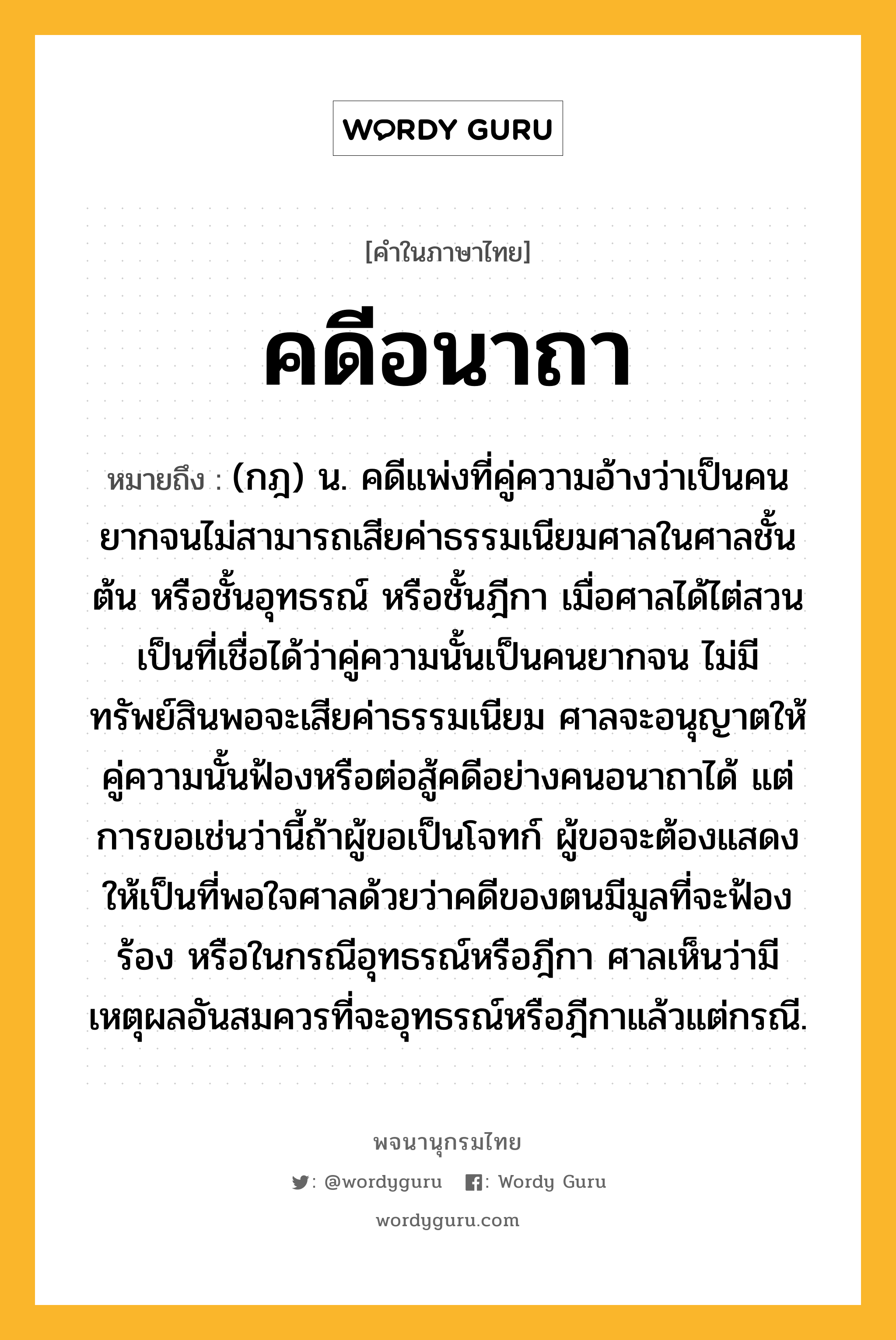 คดีอนาถา หมายถึงอะไร?, คำในภาษาไทย คดีอนาถา หมายถึง (กฎ) น. คดีแพ่งที่คู่ความอ้างว่าเป็นคนยากจนไม่สามารถเสียค่าธรรมเนียมศาลในศาลชั้นต้น หรือชั้นอุทธรณ์ หรือชั้นฎีกา เมื่อศาลได้ไต่สวนเป็นที่เชื่อได้ว่าคู่ความนั้นเป็นคนยากจน ไม่มีทรัพย์สินพอจะเสียค่าธรรมเนียม ศาลจะอนุญาตให้คู่ความนั้นฟ้องหรือต่อสู้คดีอย่างคนอนาถาได้ แต่การขอเช่นว่านี้ถ้าผู้ขอเป็นโจทก์ ผู้ขอจะต้องแสดงให้เป็นที่พอใจศาลด้วยว่าคดีของตนมีมูลที่จะฟ้องร้อง หรือในกรณีอุทธรณ์หรือฎีกา ศาลเห็นว่ามีเหตุผลอันสมควรที่จะอุทธรณ์หรือฎีกาแล้วแต่กรณี.