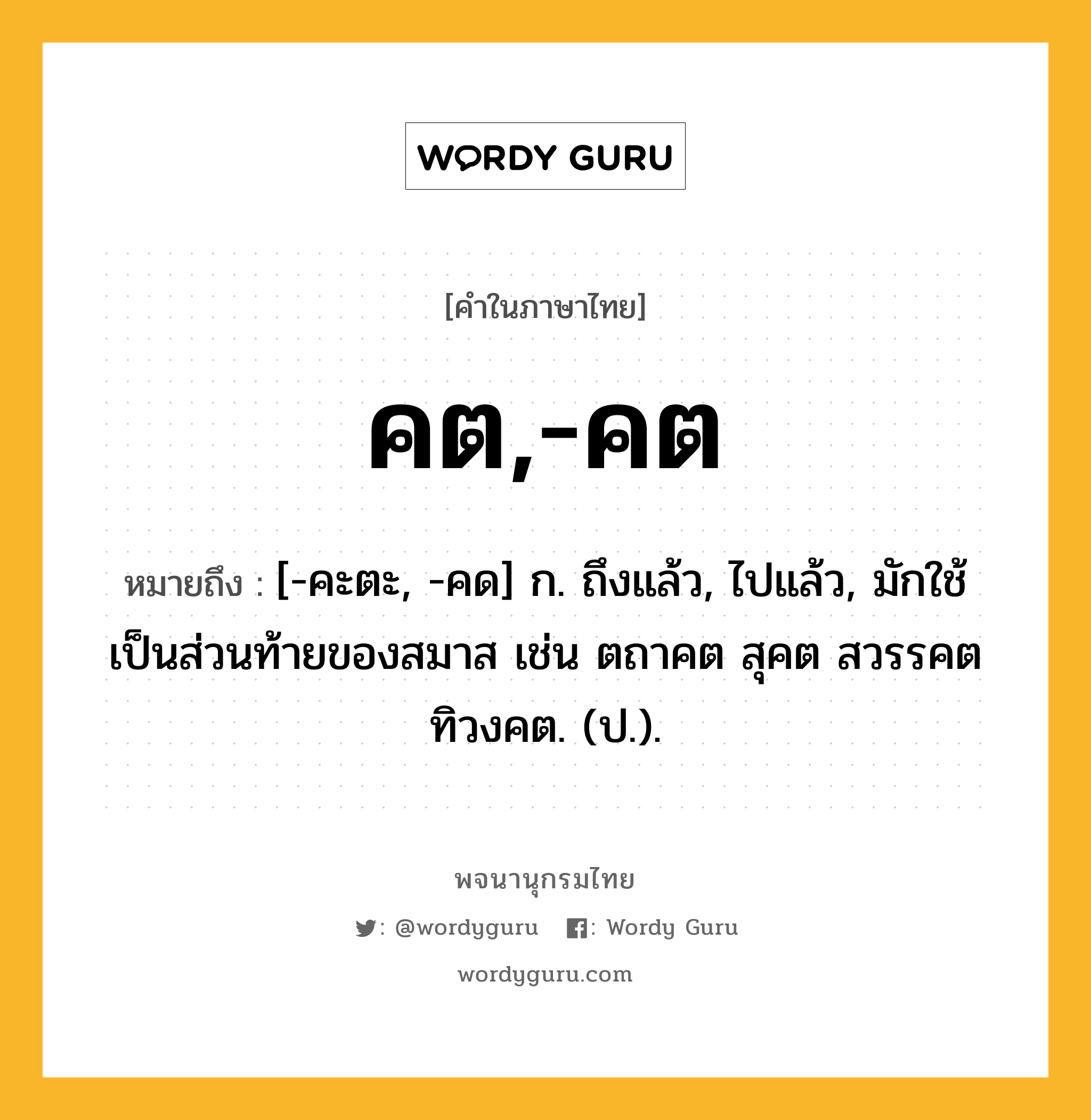 คต,-คต หมายถึงอะไร?, คำในภาษาไทย คต,-คต หมายถึง [-คะตะ, -คด] ก. ถึงแล้ว, ไปแล้ว, มักใช้เป็นส่วนท้ายของสมาส เช่น ตถาคต สุคต สวรรคต ทิวงคต. (ป.).