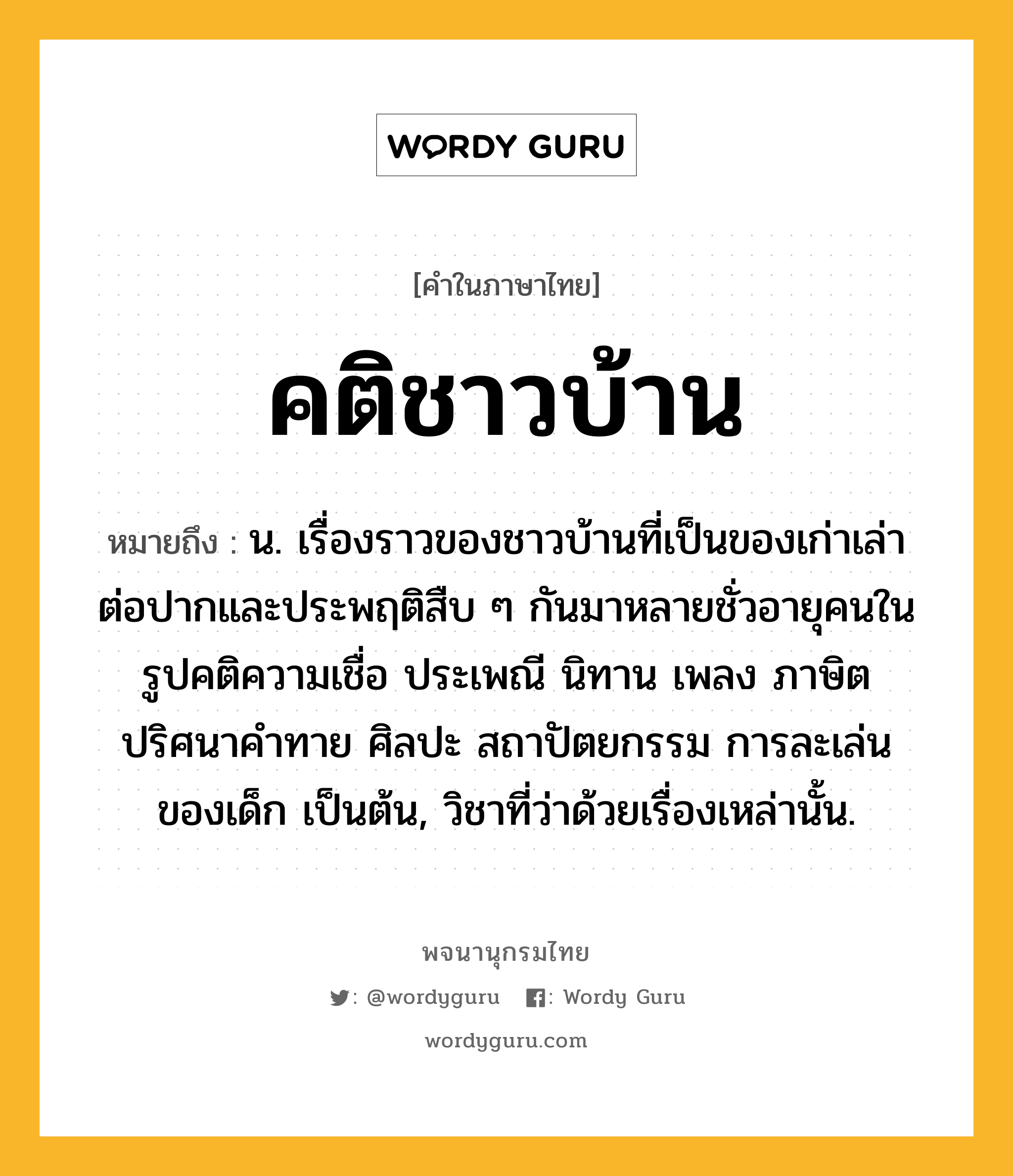 คติชาวบ้าน หมายถึงอะไร?, คำในภาษาไทย คติชาวบ้าน หมายถึง น. เรื่องราวของชาวบ้านที่เป็นของเก่าเล่าต่อปากและประพฤติสืบ ๆ กันมาหลายชั่วอายุคนในรูปคติความเชื่อ ประเพณี นิทาน เพลง ภาษิต ปริศนาคำทาย ศิลปะ สถาปัตยกรรม การละเล่นของเด็ก เป็นต้น, วิชาที่ว่าด้วยเรื่องเหล่านั้น.