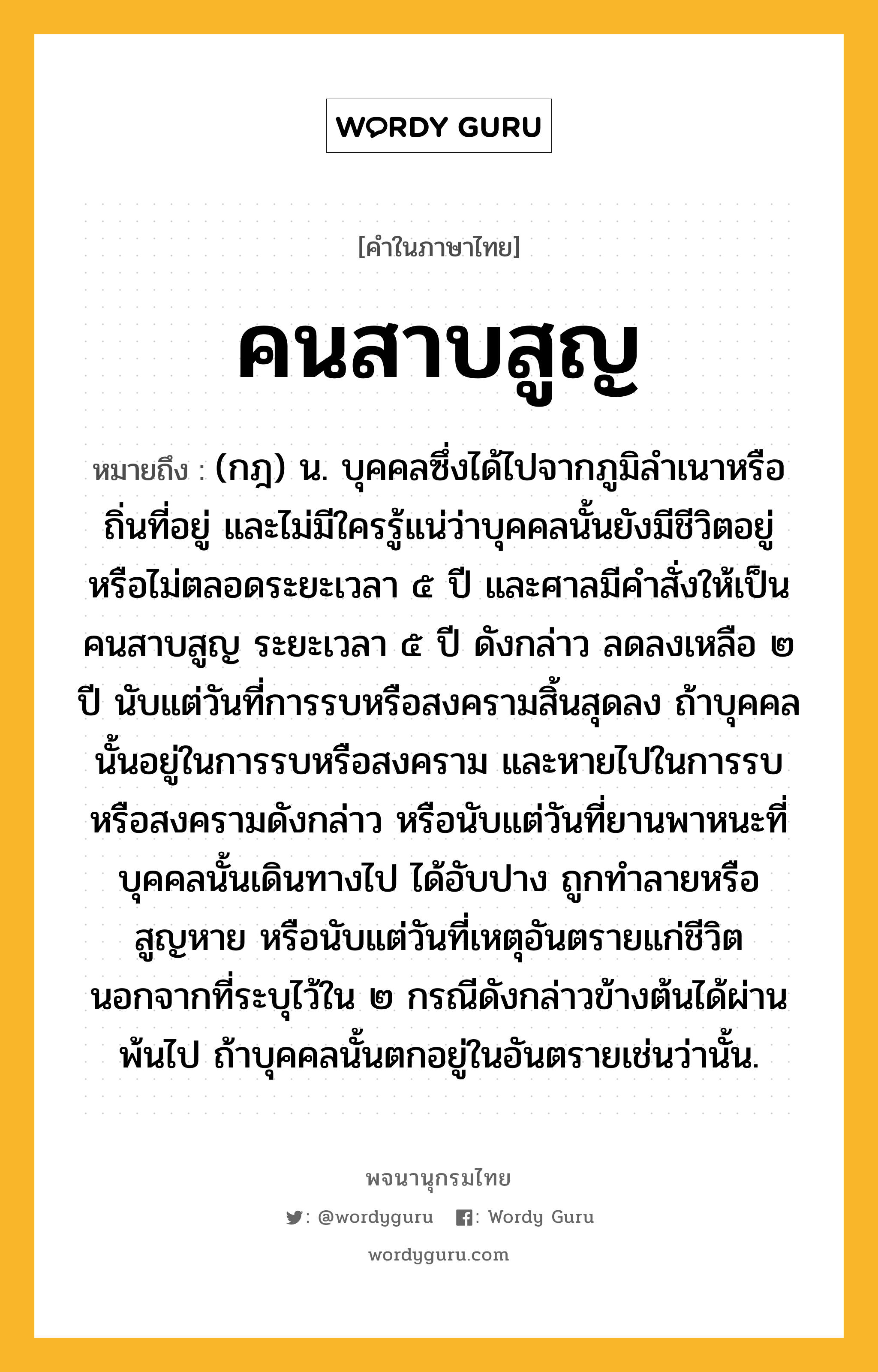 คนสาบสูญ หมายถึงอะไร?, คำในภาษาไทย คนสาบสูญ หมายถึง (กฎ) น. บุคคลซึ่งได้ไปจากภูมิลําเนาหรือถิ่นที่อยู่ และไม่มีใครรู้แน่ว่าบุคคลนั้นยังมีชีวิตอยู่หรือไม่ตลอดระยะเวลา ๕ ปี และศาลมีคําสั่งให้เป็นคนสาบสูญ ระยะเวลา ๕ ปี ดังกล่าว ลดลงเหลือ ๒ ปี นับแต่วันที่การรบหรือสงครามสิ้นสุดลง ถ้าบุคคลนั้นอยู่ในการรบหรือสงคราม และหายไปในการรบหรือสงครามดังกล่าว หรือนับแต่วันที่ยานพาหนะที่บุคคลนั้นเดินทางไป ได้อับปาง ถูกทำลายหรือสูญหาย หรือนับแต่วันที่เหตุอันตรายแก่ชีวิต นอกจากที่ระบุไว้ใน ๒ กรณีดังกล่าวข้างต้นได้ผ่านพ้นไป ถ้าบุคคลนั้นตกอยู่ในอันตรายเช่นว่านั้น.