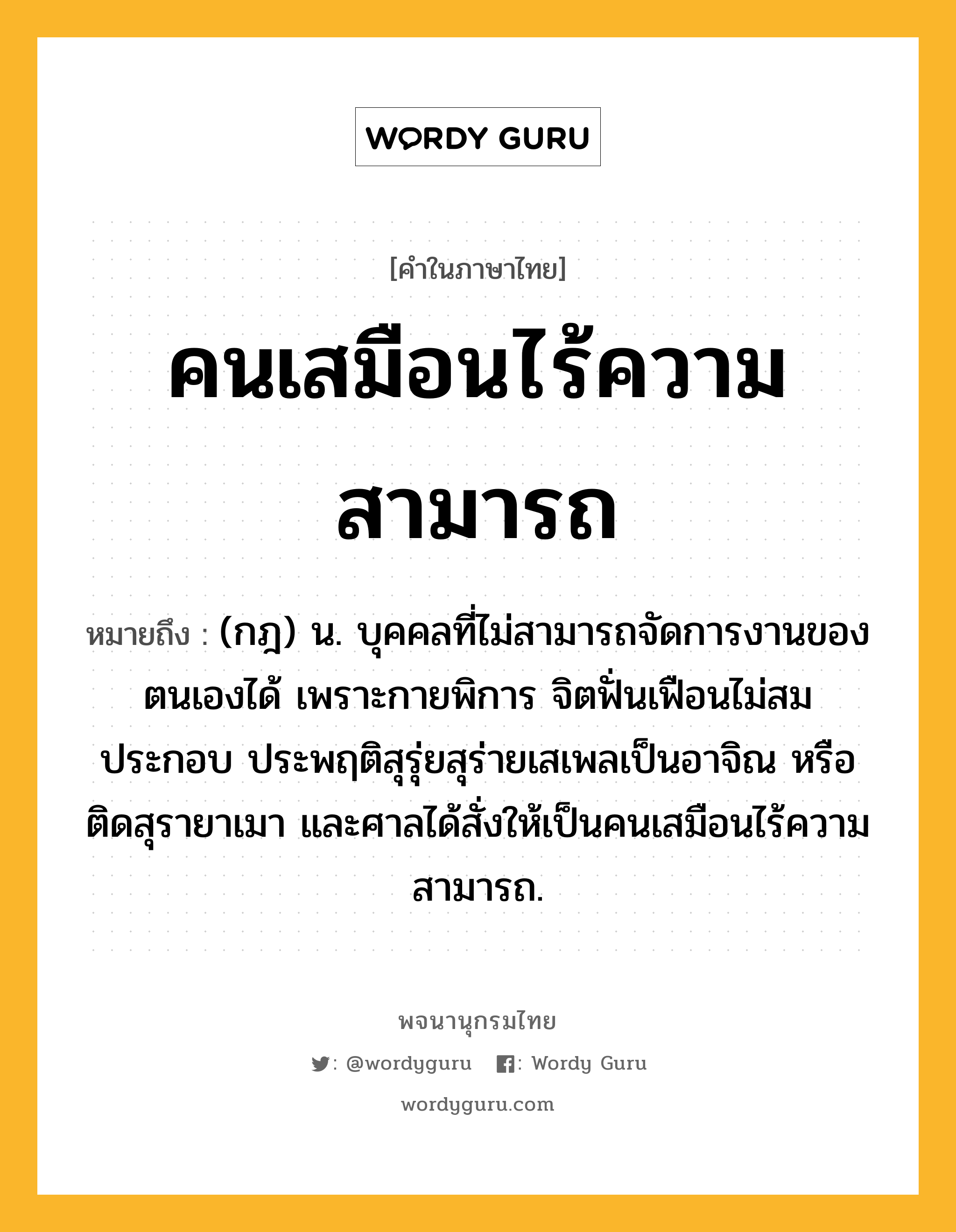 คนเสมือนไร้ความสามารถ ความหมาย หมายถึงอะไร?, คำในภาษาไทย คนเสมือนไร้ความสามารถ หมายถึง (กฎ) น. บุคคลที่ไม่สามารถจัดการงานของตนเองได้ เพราะกายพิการ จิตฟั่นเฟือนไม่สมประกอบ ประพฤติสุรุ่ยสุร่ายเสเพลเป็นอาจิณ หรือติดสุรายาเมา และศาลได้สั่งให้เป็นคนเสมือนไร้ความสามารถ.