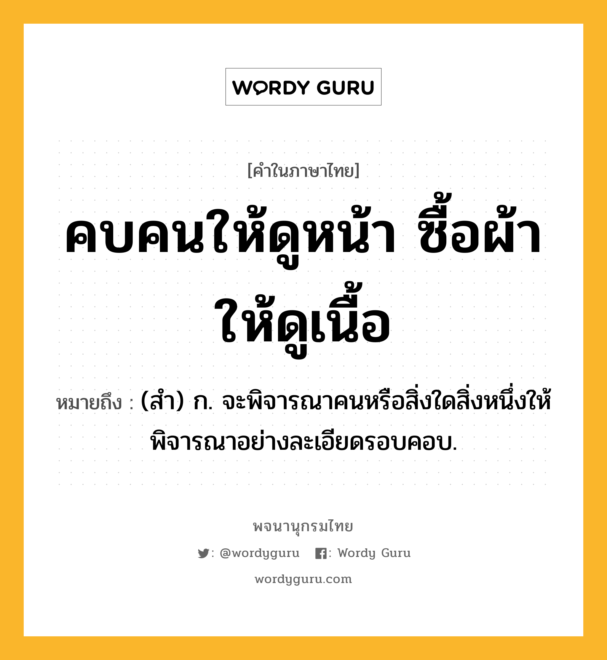 คบคนให้ดูหน้า ซื้อผ้าให้ดูเนื้อ หมายถึงอะไร?, คำในภาษาไทย คบคนให้ดูหน้า ซื้อผ้าให้ดูเนื้อ หมายถึง (สํา) ก. จะพิจารณาคนหรือสิ่งใดสิ่งหนึ่งให้พิจารณาอย่างละเอียดรอบคอบ.