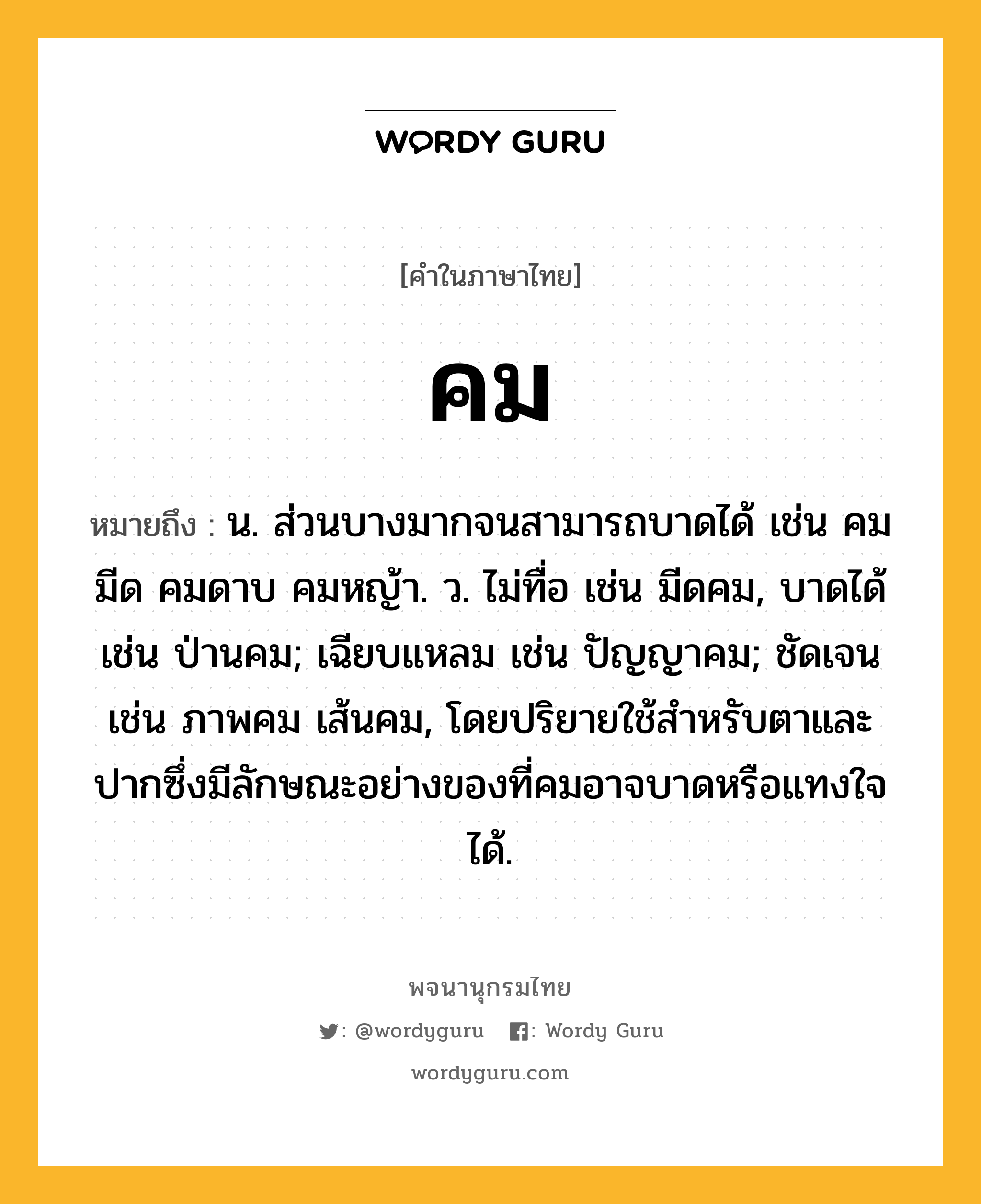 คม หมายถึงอะไร?, คำในภาษาไทย คม หมายถึง น. ส่วนบางมากจนสามารถบาดได้ เช่น คมมีด คมดาบ คมหญ้า. ว. ไม่ทื่อ เช่น มีดคม, บาดได้ เช่น ป่านคม; เฉียบแหลม เช่น ปัญญาคม; ชัดเจน เช่น ภาพคม เส้นคม, โดยปริยายใช้สําหรับตาและปากซึ่งมีลักษณะอย่างของที่คมอาจบาดหรือแทงใจได้.