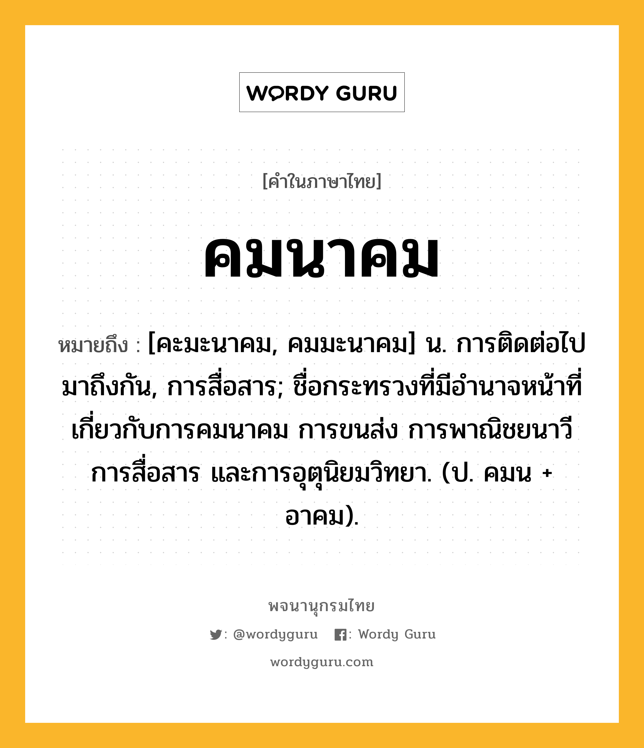 คมนาคม หมายถึงอะไร?, คำในภาษาไทย คมนาคม หมายถึง [คะมะนาคม, คมมะนาคม] น. การติดต่อไปมาถึงกัน, การสื่อสาร; ชื่อกระทรวงที่มีอํานาจหน้าที่เกี่ยวกับการคมนาคม การขนส่ง การพาณิชยนาวี การสื่อสาร และการอุตุนิยมวิทยา. (ป. คมน + อาคม).