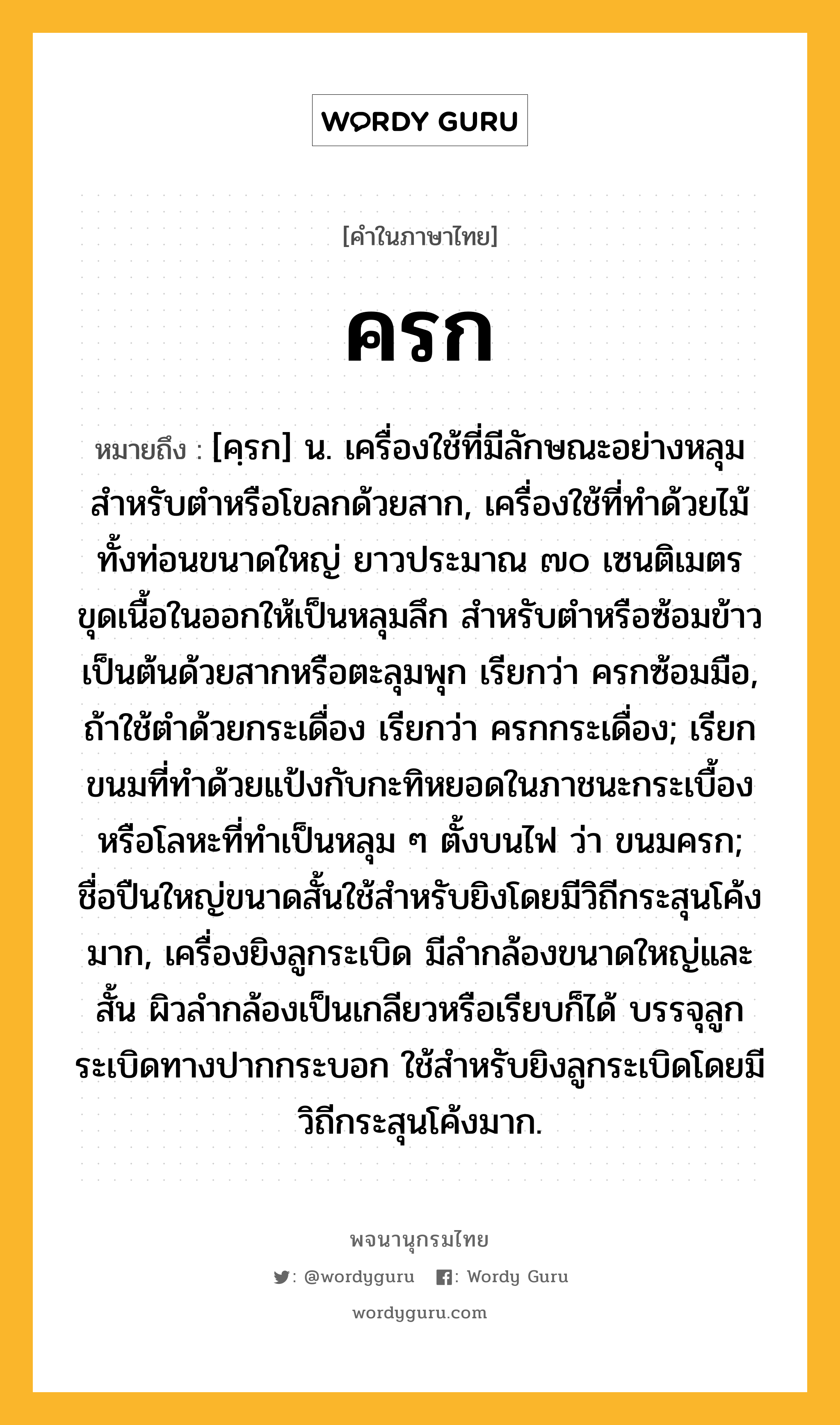 ครก หมายถึงอะไร?, คำในภาษาไทย ครก หมายถึง [คฺรก] น. เครื่องใช้ที่มีลักษณะอย่างหลุมสําหรับตําหรือโขลกด้วยสาก, เครื่องใช้ที่ทําด้วยไม้ทั้งท่อนขนาดใหญ่ ยาวประมาณ ๗๐ เซนติเมตร ขุดเนื้อในออกให้เป็นหลุมลึก สําหรับตําหรือซ้อมข้าวเป็นต้นด้วยสากหรือตะลุมพุก เรียกว่า ครกซ้อมมือ, ถ้าใช้ตําด้วยกระเดื่อง เรียกว่า ครกกระเดื่อง; เรียกขนมที่ทําด้วยแป้งกับกะทิหยอดในภาชนะกระเบื้องหรือโลหะที่ทําเป็นหลุม ๆ ตั้งบนไฟ ว่า ขนมครก; ชื่อปืนใหญ่ขนาดสั้นใช้สําหรับยิงโดยมีวิถีกระสุนโค้งมาก, เครื่องยิงลูกระเบิด มีลํากล้องขนาดใหญ่และสั้น ผิวลํากล้องเป็นเกลียวหรือเรียบก็ได้ บรรจุลูกระเบิดทางปากกระบอก ใช้สําหรับยิงลูกระเบิดโดยมีวิถีกระสุนโค้งมาก.