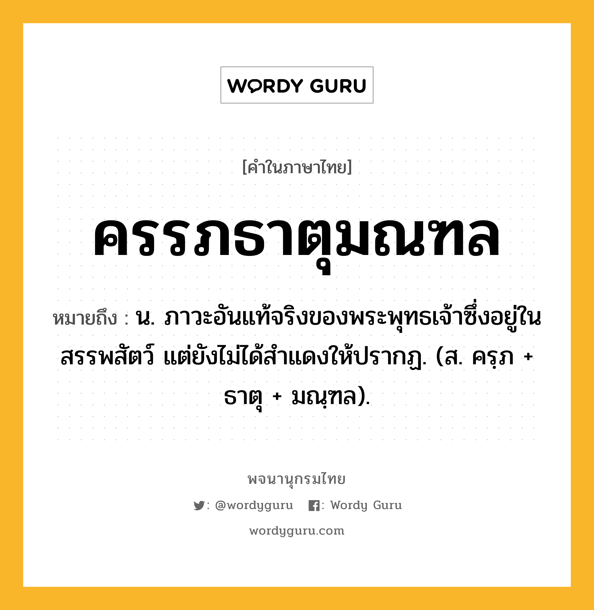 ครรภธาตุมณฑล ความหมาย หมายถึงอะไร?, คำในภาษาไทย ครรภธาตุมณฑล หมายถึง น. ภาวะอันแท้จริงของพระพุทธเจ้าซึ่งอยู่ในสรรพสัตว์ แต่ยังไม่ได้สําแดงให้ปรากฏ. (ส. ครฺภ + ธาตุ + มณฺฑล).