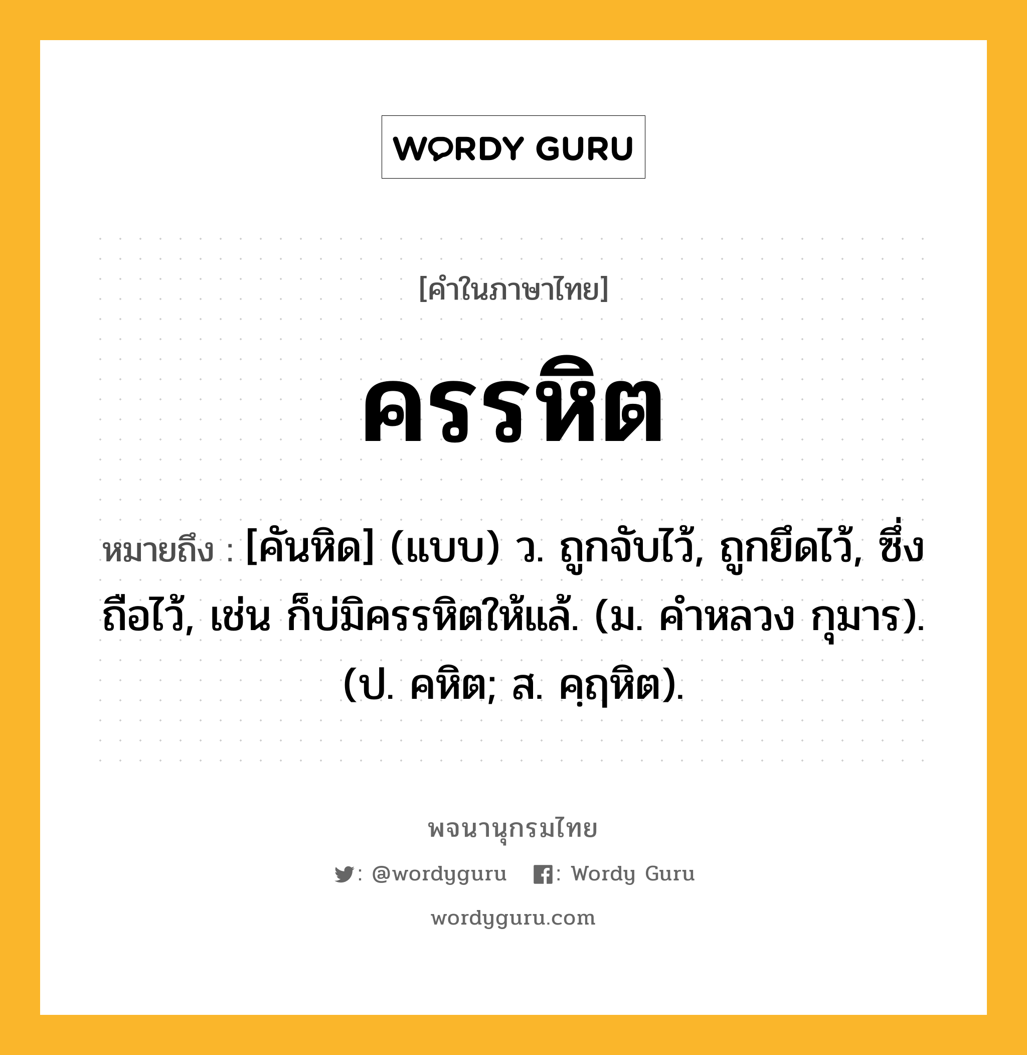 ครรหิต หมายถึงอะไร?, คำในภาษาไทย ครรหิต หมายถึง [คันหิด] (แบบ) ว. ถูกจับไว้, ถูกยึดไว้, ซึ่งถือไว้, เช่น ก็บ่มิครรหิตให้แล้. (ม. คําหลวง กุมาร). (ป. คหิต; ส. คฺฤหิต).