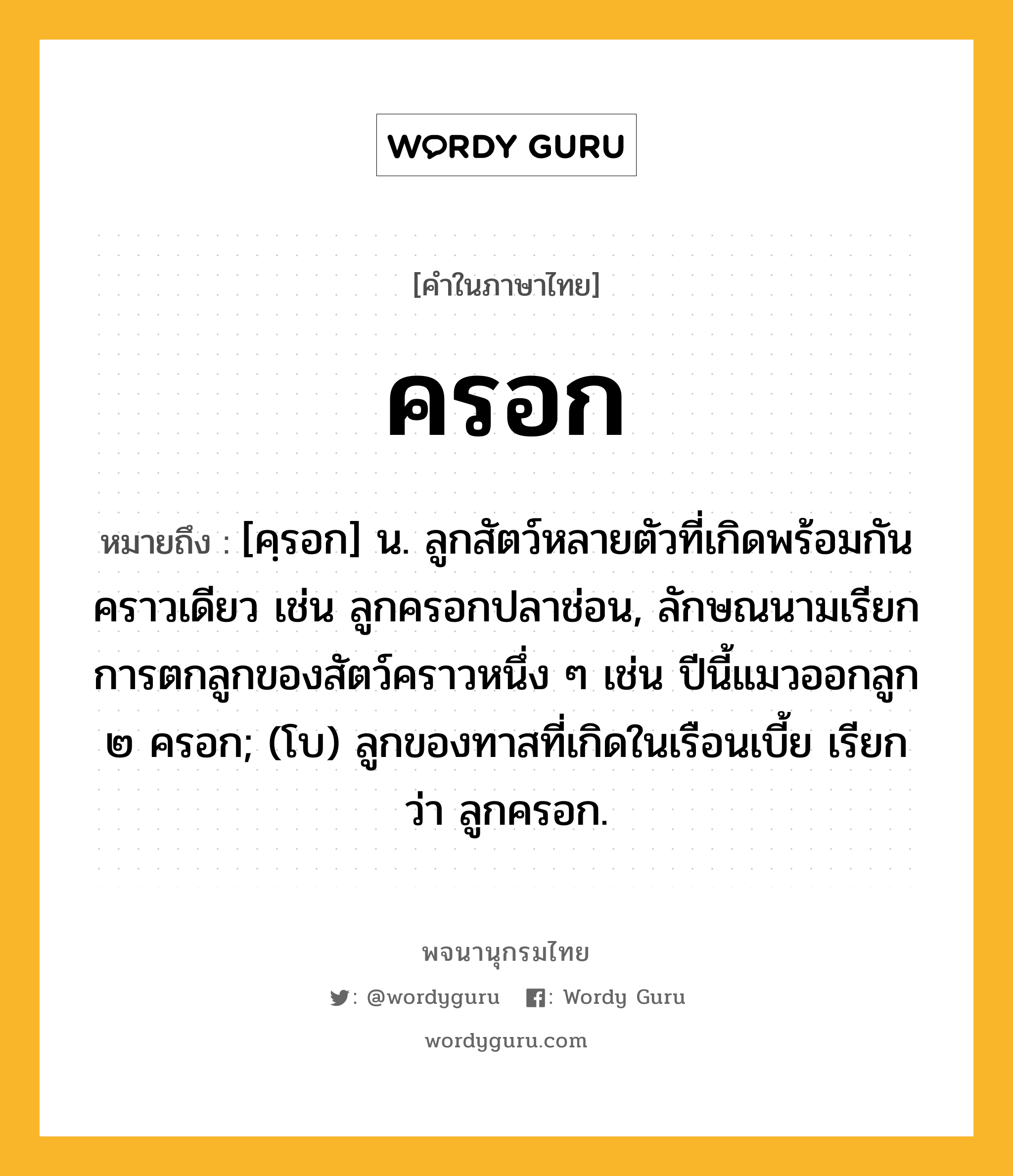 ครอก หมายถึงอะไร?, คำในภาษาไทย ครอก หมายถึง [คฺรอก] น. ลูกสัตว์หลายตัวที่เกิดพร้อมกันคราวเดียว เช่น ลูกครอกปลาช่อน, ลักษณนามเรียกการตกลูกของสัตว์คราวหนึ่ง ๆ เช่น ปีนี้แมวออกลูก ๒ ครอก; (โบ) ลูกของทาสที่เกิดในเรือนเบี้ย เรียกว่า ลูกครอก.