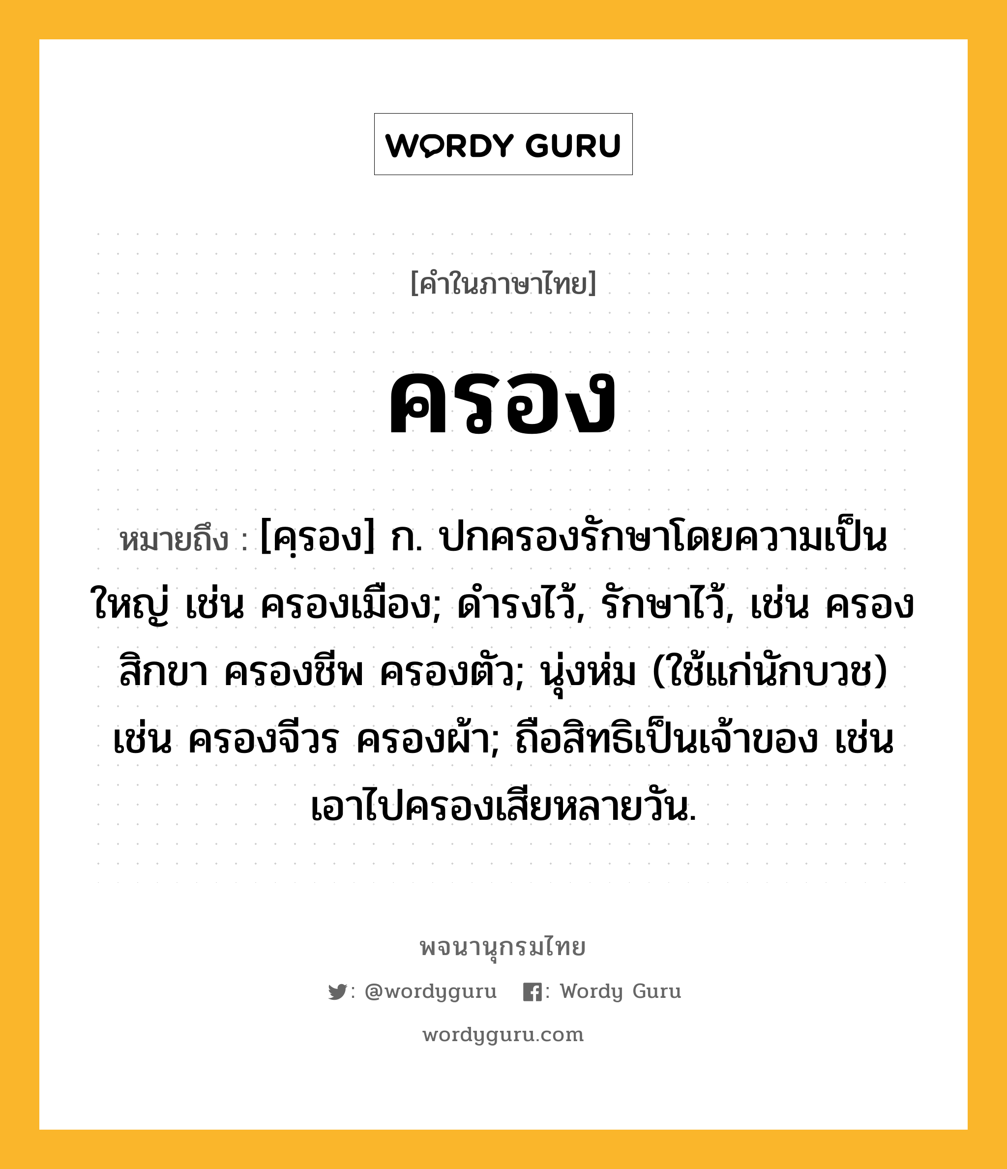 ครอง หมายถึงอะไร?, คำในภาษาไทย ครอง หมายถึง [คฺรอง] ก. ปกครองรักษาโดยความเป็นใหญ่ เช่น ครองเมือง; ดํารงไว้, รักษาไว้, เช่น ครองสิกขา ครองชีพ ครองตัว; นุ่งห่ม (ใช้แก่นักบวช) เช่น ครองจีวร ครองผ้า; ถือสิทธิเป็นเจ้าของ เช่น เอาไปครองเสียหลายวัน.