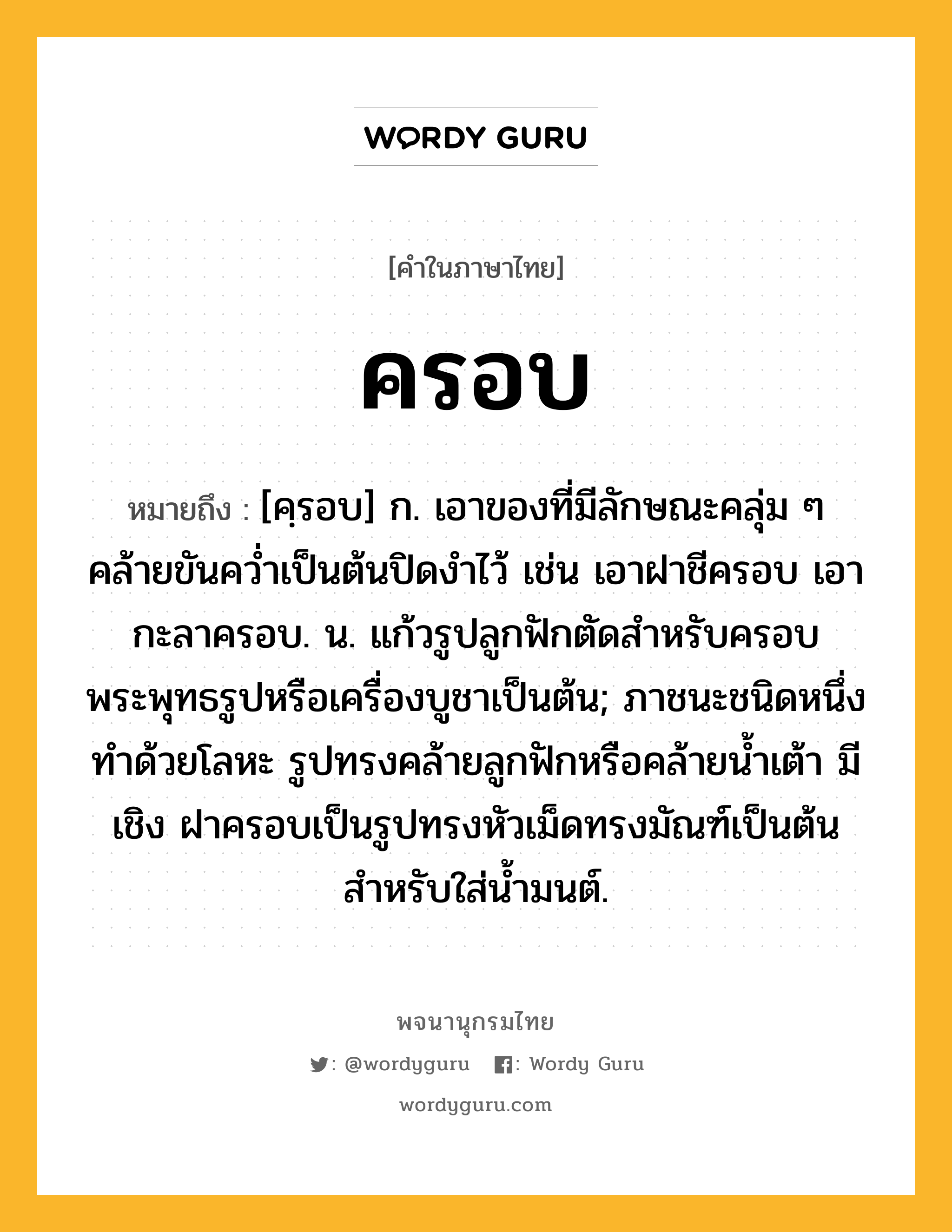 ครอบ หมายถึงอะไร?, คำในภาษาไทย ครอบ หมายถึง [คฺรอบ] ก. เอาของที่มีลักษณะคลุ่ม ๆ คล้ายขันควํ่าเป็นต้นปิดงําไว้ เช่น เอาฝาชีครอบ เอากะลาครอบ. น. แก้วรูปลูกฟักตัดสําหรับครอบพระพุทธรูปหรือเครื่องบูชาเป็นต้น; ภาชนะชนิดหนึ่ง ทำด้วยโลหะ รูปทรงคล้ายลูกฟักหรือคล้ายน้ำเต้า มีเชิง ฝาครอบเป็นรูปทรงหัวเม็ดทรงมัณฑ์เป็นต้น สำหรับใส่น้ำมนต์.