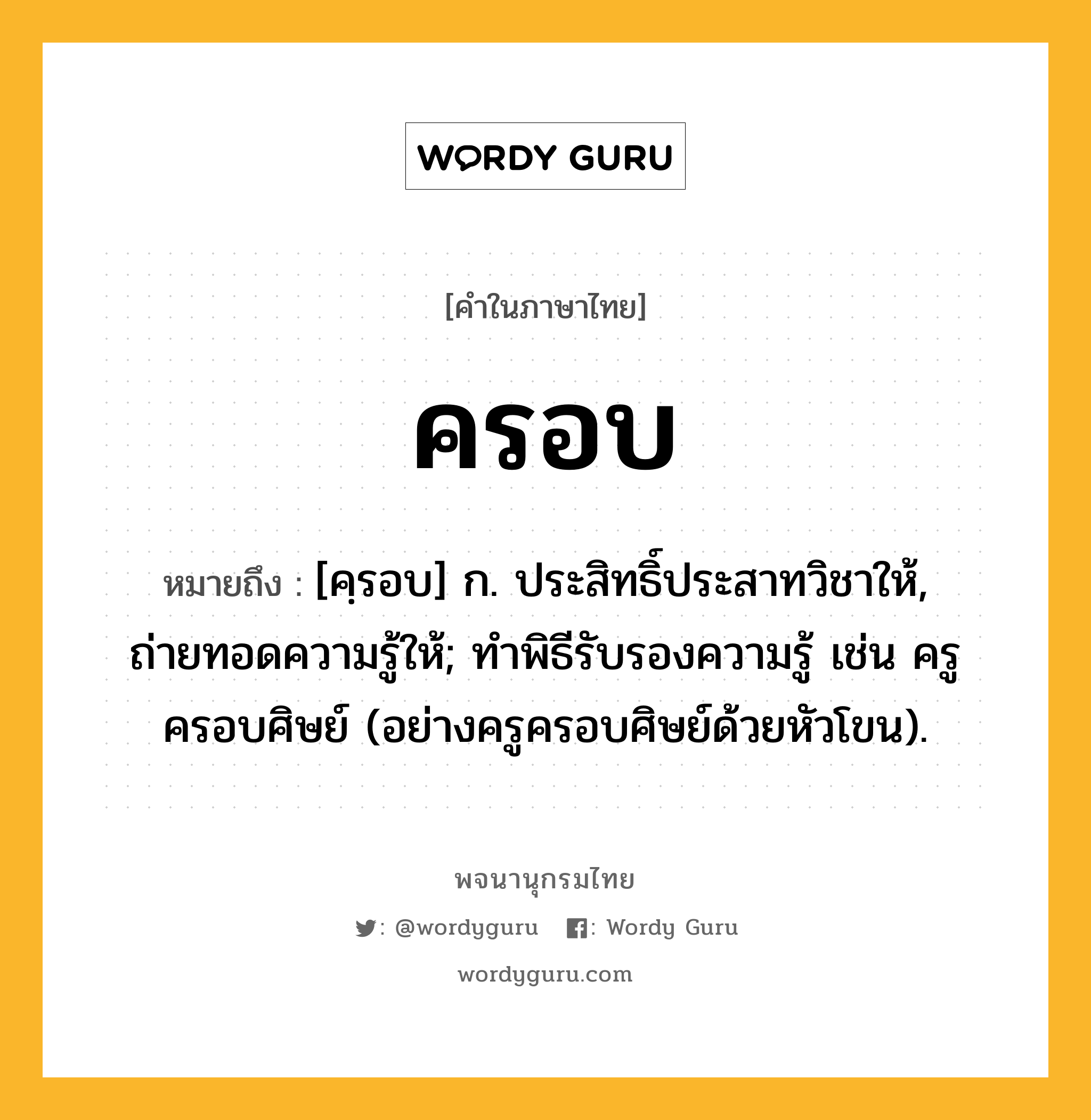 ครอบ หมายถึงอะไร?, คำในภาษาไทย ครอบ หมายถึง [คฺรอบ] ก. ประสิทธิ์ประสาทวิชาให้, ถ่ายทอดความรู้ให้; ทําพิธีรับรองความรู้ เช่น ครูครอบศิษย์ (อย่างครูครอบศิษย์ด้วยหัวโขน).