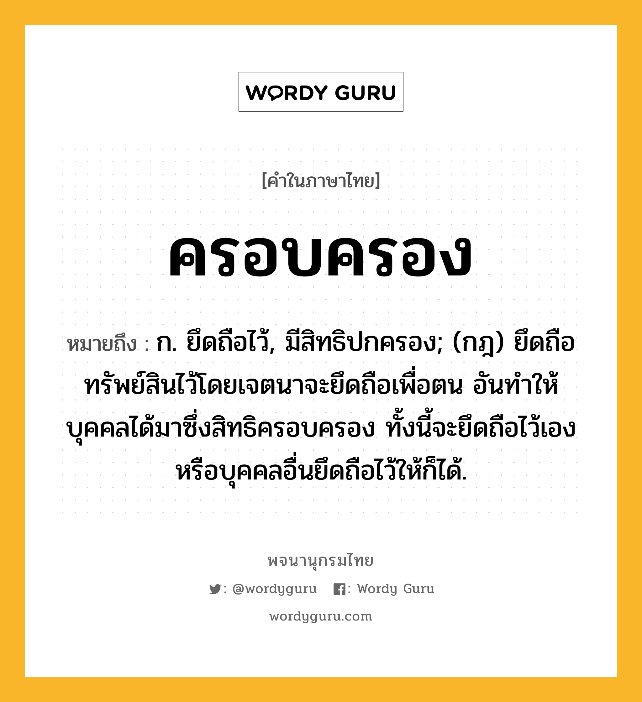 ครอบครอง หมายถึงอะไร?, คำในภาษาไทย ครอบครอง หมายถึง ก. ยึดถือไว้, มีสิทธิปกครอง; (กฎ) ยึดถือทรัพย์สินไว้โดยเจตนาจะยึดถือเพื่อตน อันทำให้บุคคลได้มาซึ่งสิทธิครอบครอง ทั้งนี้จะยึดถือไว้เองหรือบุคคลอื่นยึดถือไว้ให้ก็ได้.