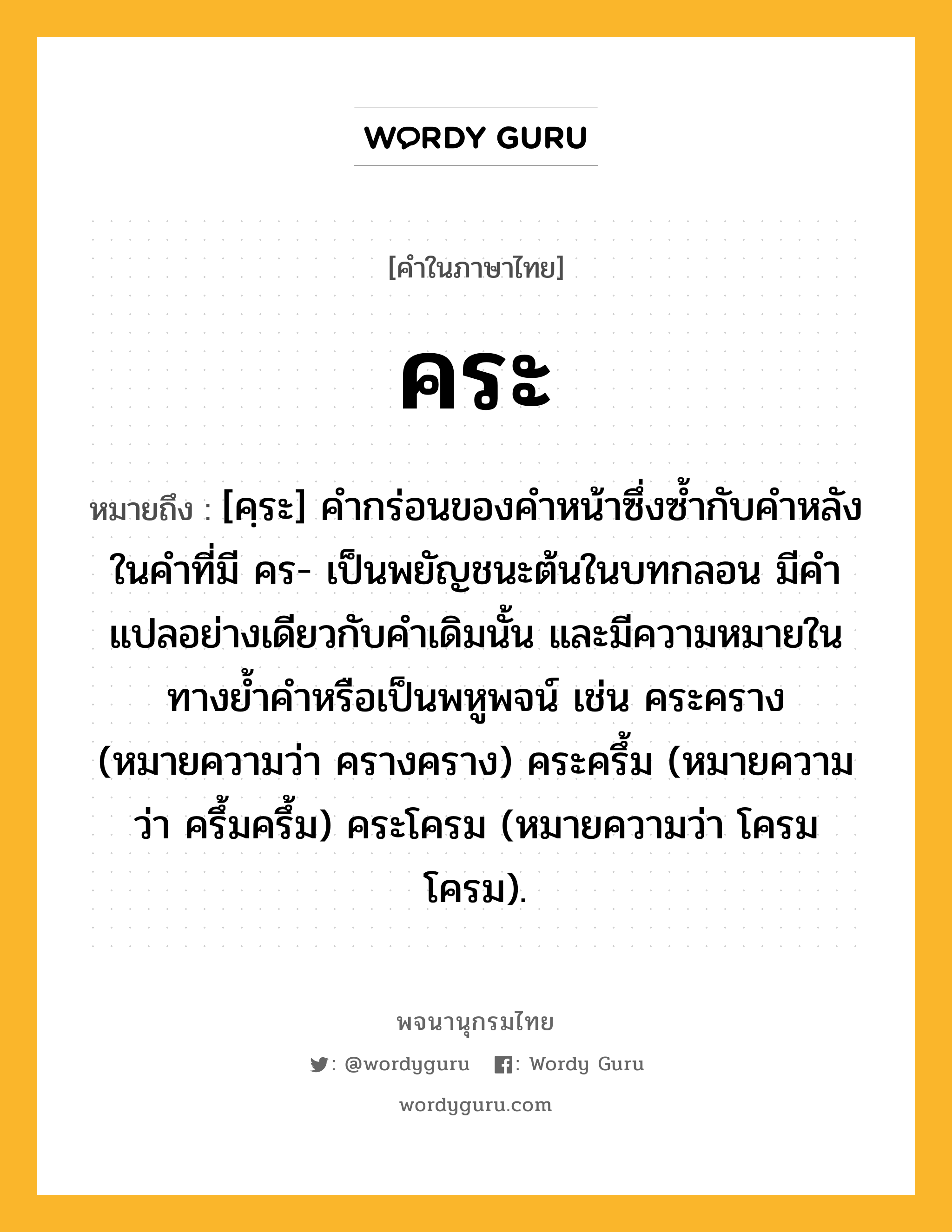 คระ หมายถึงอะไร?, คำในภาษาไทย คระ หมายถึง [คฺระ] คำกร่อนของคำหน้าซึ่งซ้ำกับคำหลังในคำที่มี คร- เป็นพยัญชนะต้นในบทกลอน มีคำแปลอย่างเดียวกับคำเดิมนั้น และมีความหมายในทางย้ำคำหรือเป็นพหูพจน์ เช่น คระคราง (หมายความว่า ครางคราง) คระครึ้ม (หมายความว่า ครึ้มครึ้ม) คระโครม (หมายความว่า โครมโครม).