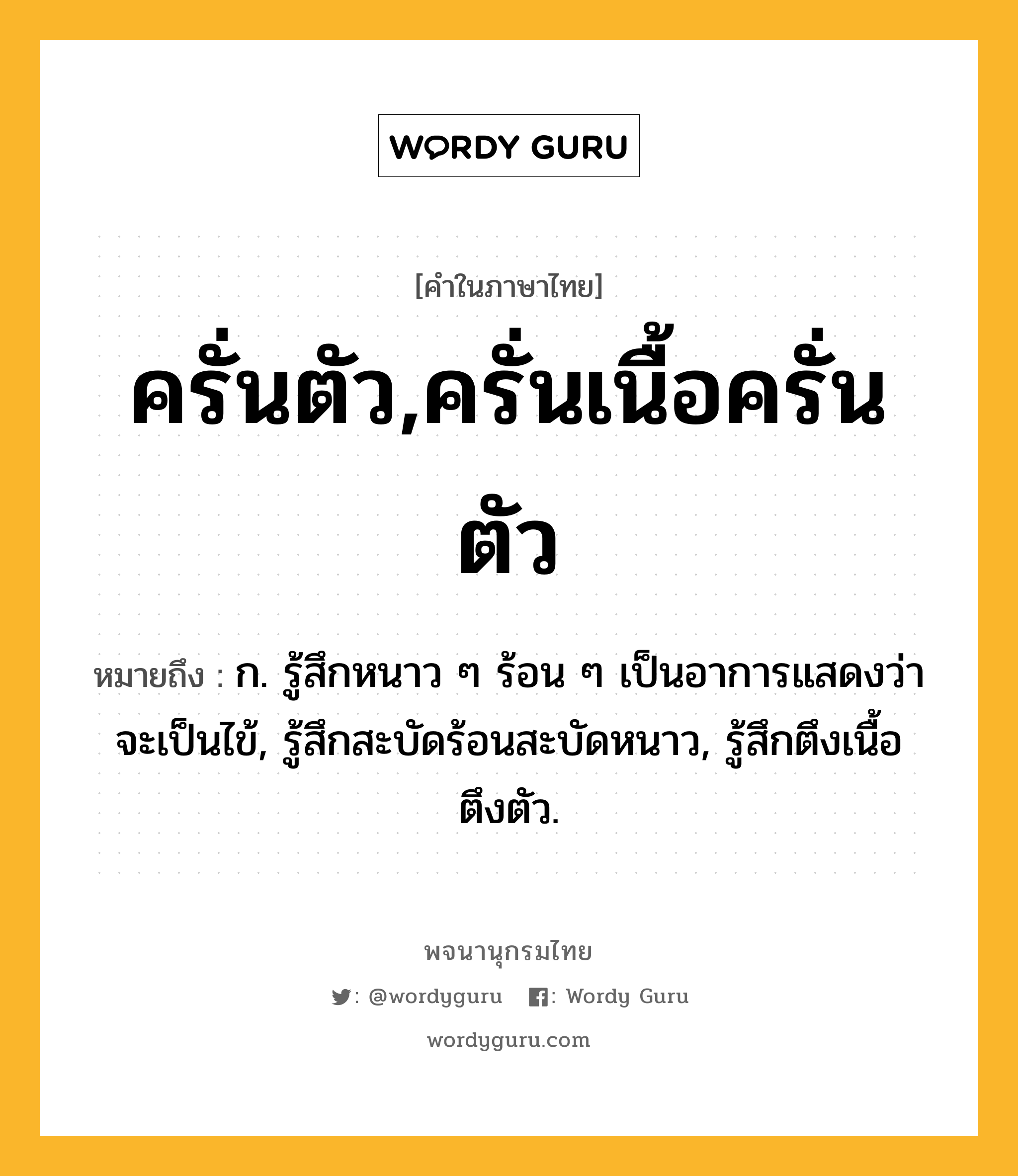 ครั่นตัว,ครั่นเนื้อครั่นตัว หมายถึงอะไร?, คำในภาษาไทย ครั่นตัว,ครั่นเนื้อครั่นตัว หมายถึง ก. รู้สึกหนาว ๆ ร้อน ๆ เป็นอาการแสดงว่าจะเป็นไข้, รู้สึกสะบัดร้อนสะบัดหนาว, รู้สึกตึงเนื้อตึงตัว.