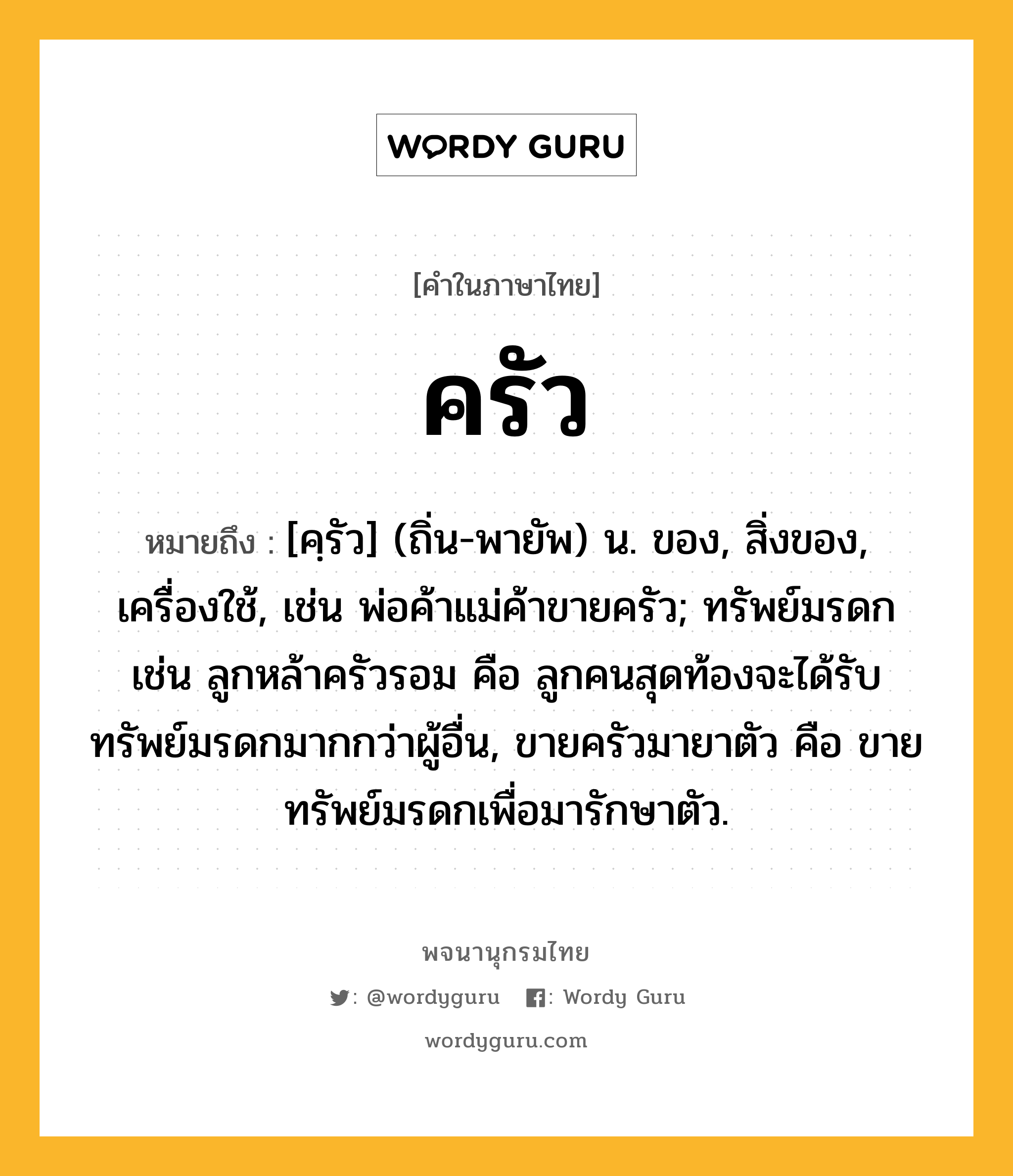 ครัว หมายถึงอะไร?, คำในภาษาไทย ครัว หมายถึง [คฺรัว] (ถิ่น-พายัพ) น. ของ, สิ่งของ, เครื่องใช้, เช่น พ่อค้าแม่ค้าขายครัว; ทรัพย์มรดก เช่น ลูกหล้าครัวรอม คือ ลูกคนสุดท้องจะได้รับทรัพย์มรดกมากกว่าผู้อื่น, ขายครัวมายาตัว คือ ขายทรัพย์มรดกเพื่อมารักษาตัว.