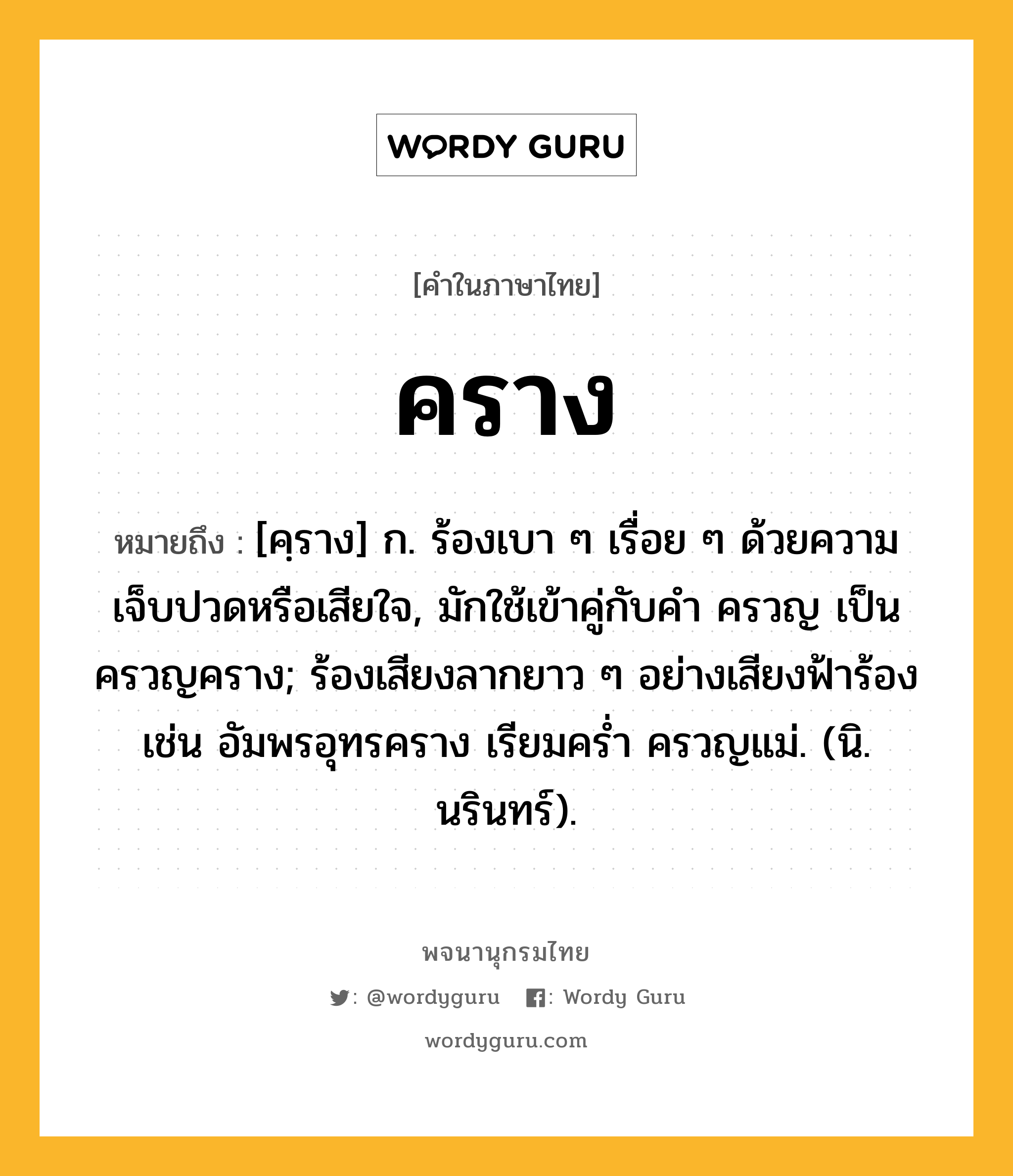 คราง หมายถึงอะไร?, คำในภาษาไทย คราง หมายถึง [คฺราง] ก. ร้องเบา ๆ เรื่อย ๆ ด้วยความเจ็บปวดหรือเสียใจ, มักใช้เข้าคู่กับคำ ครวญ เป็น ครวญคราง; ร้องเสียงลากยาว ๆ อย่างเสียงฟ้าร้อง เช่น อัมพรอุทรคราง เรียมคร่ำ ครวญแม่. (นิ. นรินทร์).