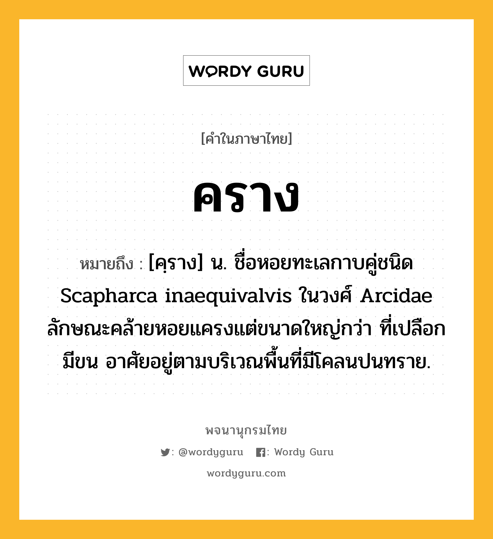 คราง หมายถึงอะไร?, คำในภาษาไทย คราง หมายถึง [คฺราง] น. ชื่อหอยทะเลกาบคู่ชนิด Scapharca inaequivalvis ในวงศ์ Arcidae ลักษณะคล้ายหอยแครงแต่ขนาดใหญ่กว่า ที่เปลือกมีขน อาศัยอยู่ตามบริเวณพื้นที่มีโคลนปนทราย.