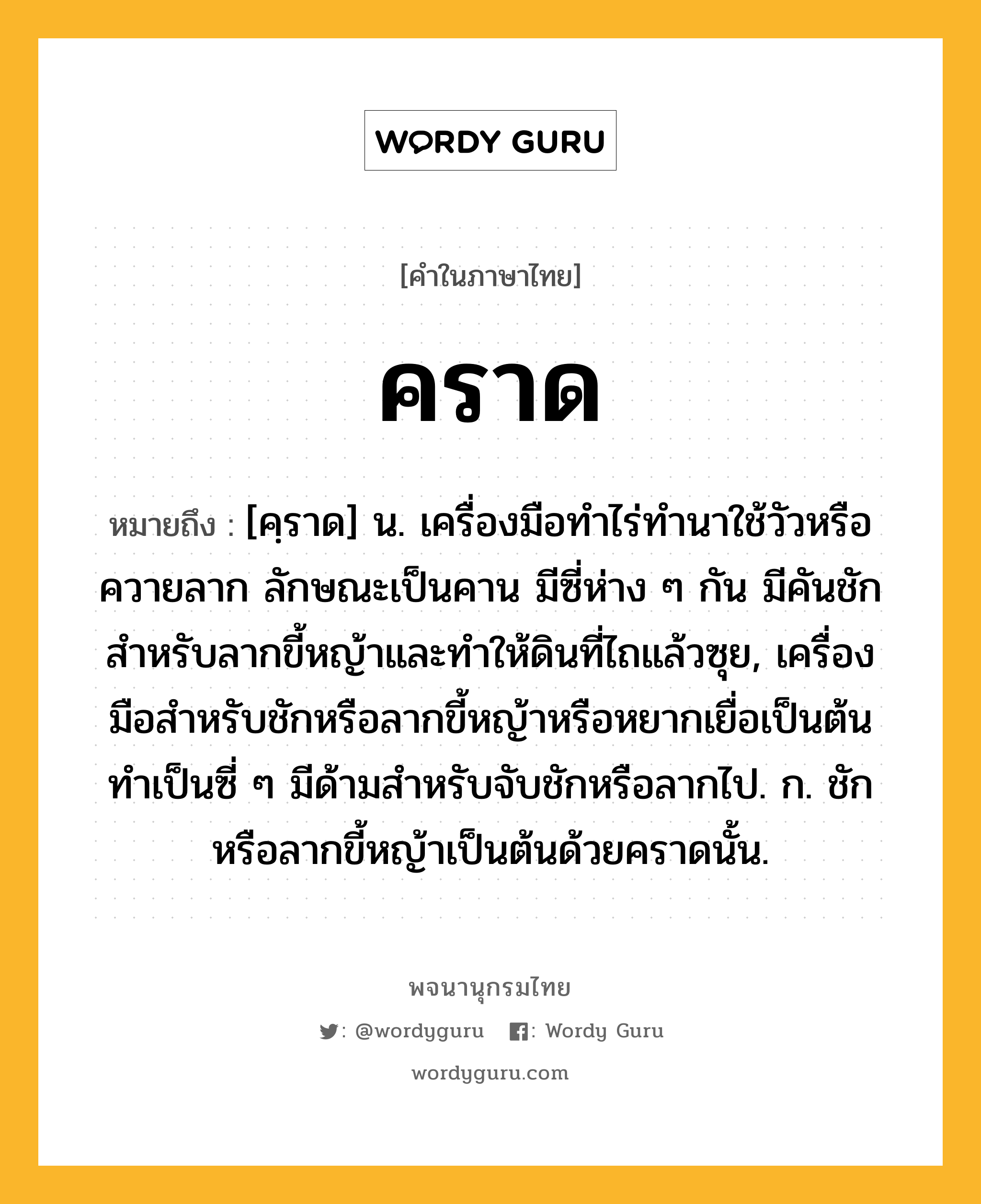 คราด หมายถึงอะไร?, คำในภาษาไทย คราด หมายถึง [คฺราด] น. เครื่องมือทําไร่ทํานาใช้วัวหรือควายลาก ลักษณะเป็นคาน มีซี่ห่าง ๆ กัน มีคันชักสําหรับลากขี้หญ้าและทําให้ดินที่ไถแล้วซุย, เครื่องมือสําหรับชักหรือลากขี้หญ้าหรือหยากเยื่อเป็นต้น ทําเป็นซี่ ๆ มีด้ามสําหรับจับชักหรือลากไป. ก. ชักหรือลากขี้หญ้าเป็นต้นด้วยคราดนั้น.