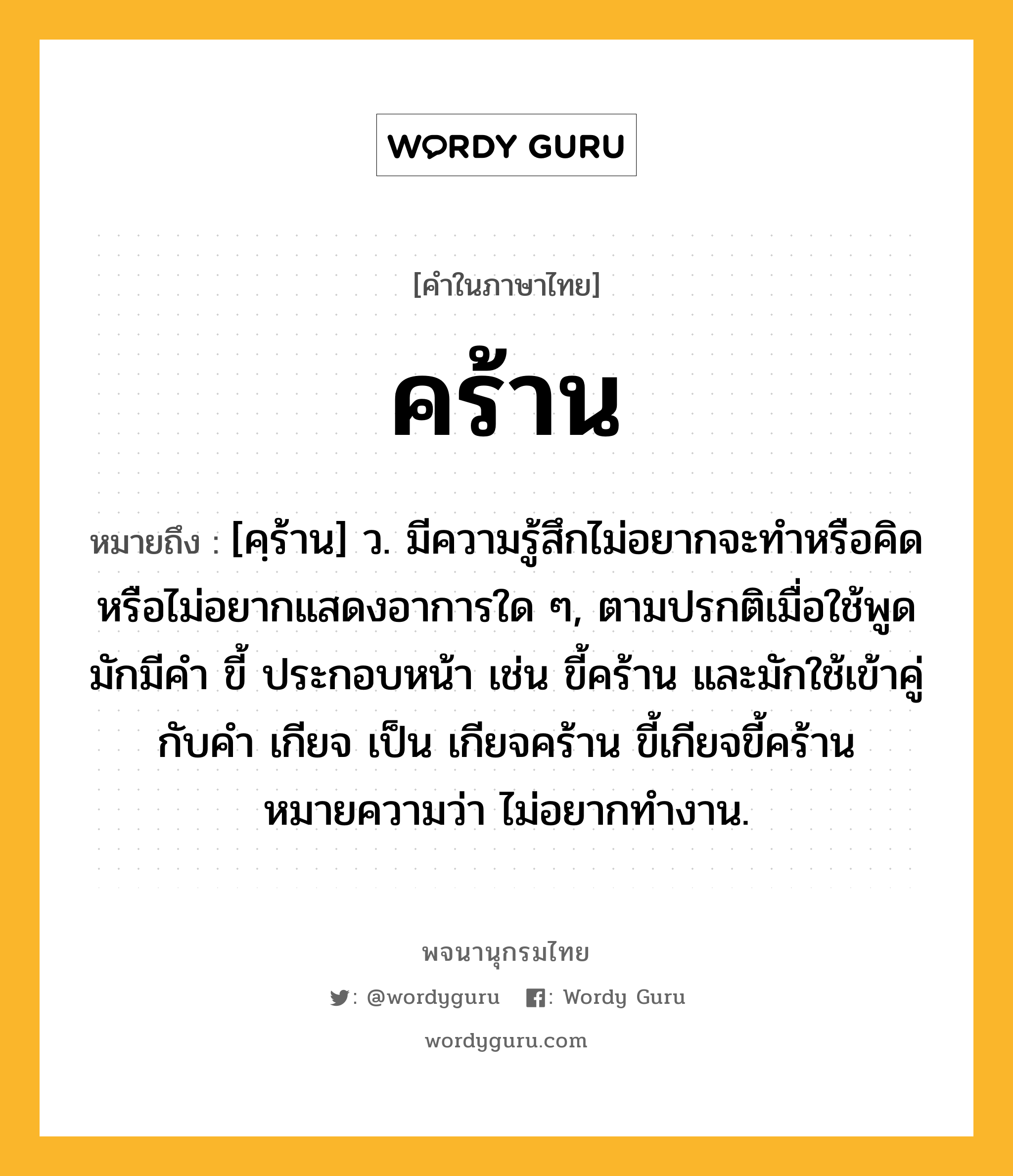 คร้าน หมายถึงอะไร?, คำในภาษาไทย คร้าน หมายถึง [คฺร้าน] ว. มีความรู้สึกไม่อยากจะทําหรือคิดหรือไม่อยากแสดงอาการใด ๆ, ตามปรกติเมื่อใช้พูดมักมีคํา ขี้ ประกอบหน้า เช่น ขี้คร้าน และมักใช้เข้าคู่กับคํา เกียจ เป็น เกียจคร้าน ขี้เกียจขี้คร้าน หมายความว่า ไม่อยากทํางาน.