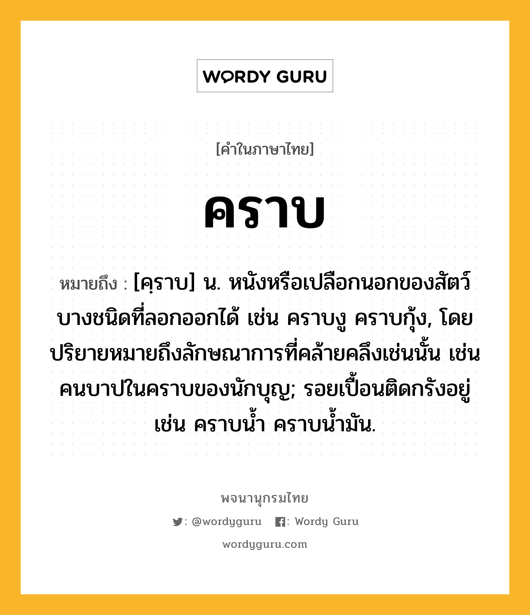 คราบ ความหมาย หมายถึงอะไร?, คำในภาษาไทย คราบ หมายถึง [คฺราบ] น. หนังหรือเปลือกนอกของสัตว์บางชนิดที่ลอกออกได้ เช่น คราบงู คราบกุ้ง, โดยปริยายหมายถึงลักษณาการที่คล้ายคลึงเช่นนั้น เช่น คนบาปในคราบของนักบุญ; รอยเปื้อนติดกรังอยู่ เช่น คราบนํ้า คราบนํ้ามัน.