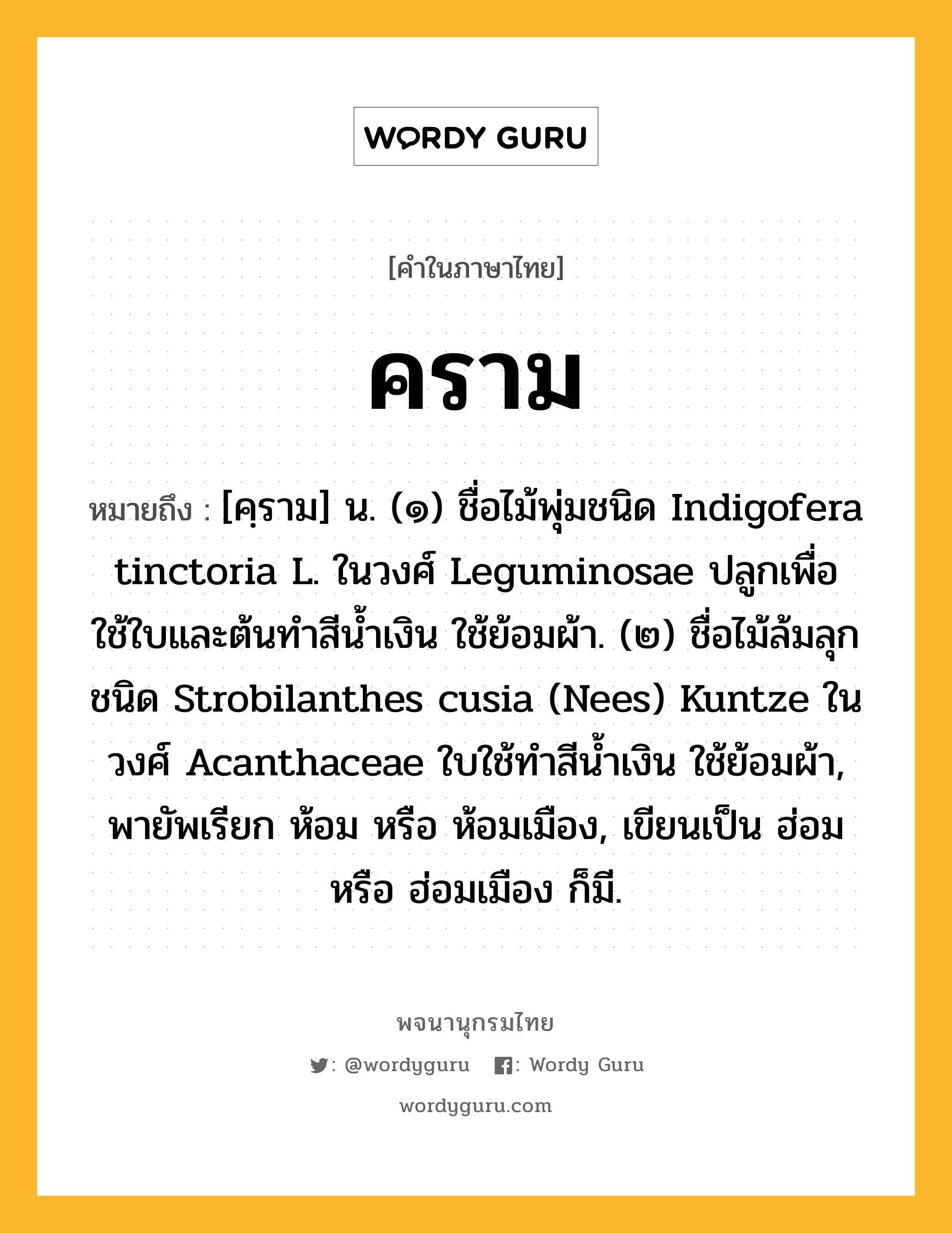 คราม หมายถึงอะไร?, คำในภาษาไทย คราม หมายถึง [คฺราม] น. (๑) ชื่อไม้พุ่มชนิด Indigofera tinctoria L. ในวงศ์ Leguminosae ปลูกเพื่อใช้ใบและต้นทําสีนํ้าเงิน ใช้ย้อมผ้า. (๒) ชื่อไม้ล้มลุกชนิด Strobilanthes cusia (Nees) Kuntze ในวงศ์ Acanthaceae ใบใช้ทําสีนํ้าเงิน ใช้ย้อมผ้า, พายัพเรียก ห้อม หรือ ห้อมเมือง, เขียนเป็น ฮ่อม หรือ ฮ่อมเมือง ก็มี.