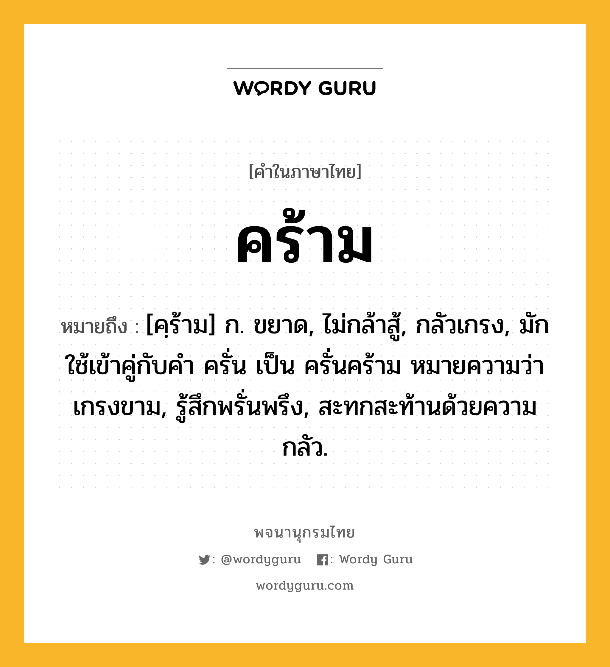 คร้าม หมายถึงอะไร?, คำในภาษาไทย คร้าม หมายถึง [คฺร้าม] ก. ขยาด, ไม่กล้าสู้, กลัวเกรง, มักใช้เข้าคู่กับคำ ครั่น เป็น ครั่นคร้าม หมายความว่า เกรงขาม, รู้สึกพรั่นพรึง, สะทกสะท้านด้วยความกลัว.