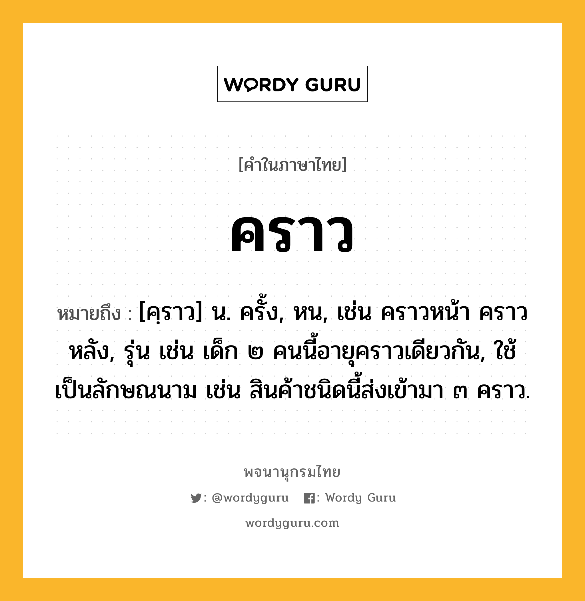 คราว หมายถึงอะไร?, คำในภาษาไทย คราว หมายถึง [คฺราว] น. ครั้ง, หน, เช่น คราวหน้า คราวหลัง, รุ่น เช่น เด็ก ๒ คนนี้อายุคราวเดียวกัน, ใช้เป็นลักษณนาม เช่น สินค้าชนิดนี้ส่งเข้ามา ๓ คราว.