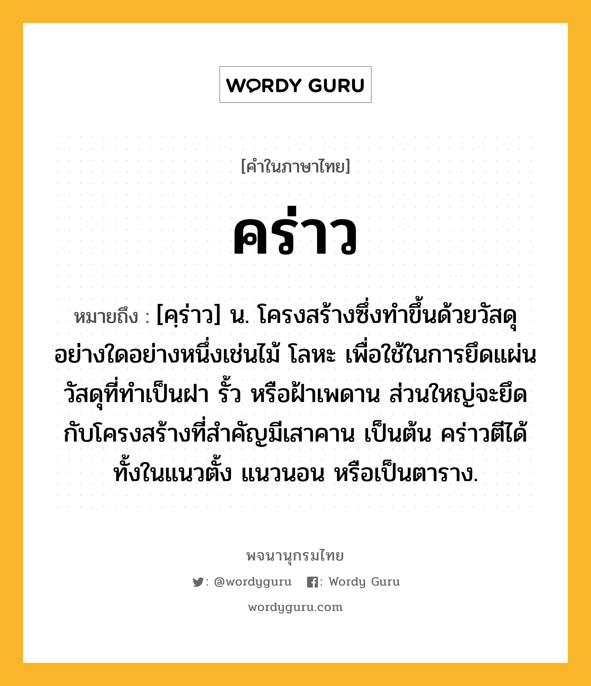 คร่าว หมายถึงอะไร?, คำในภาษาไทย คร่าว หมายถึง [คฺร่าว] น. โครงสร้างซึ่งทำขึ้นด้วยวัสดุอย่างใดอย่างหนึ่งเช่นไม้ โลหะ เพื่อใช้ในการยึดแผ่นวัสดุที่ทำเป็นฝา รั้ว หรือฝ้าเพดาน ส่วนใหญ่จะยึดกับโครงสร้างที่สำคัญมีเสาคาน เป็นต้น คร่าวตีได้ทั้งในแนวตั้ง แนวนอน หรือเป็นตาราง.