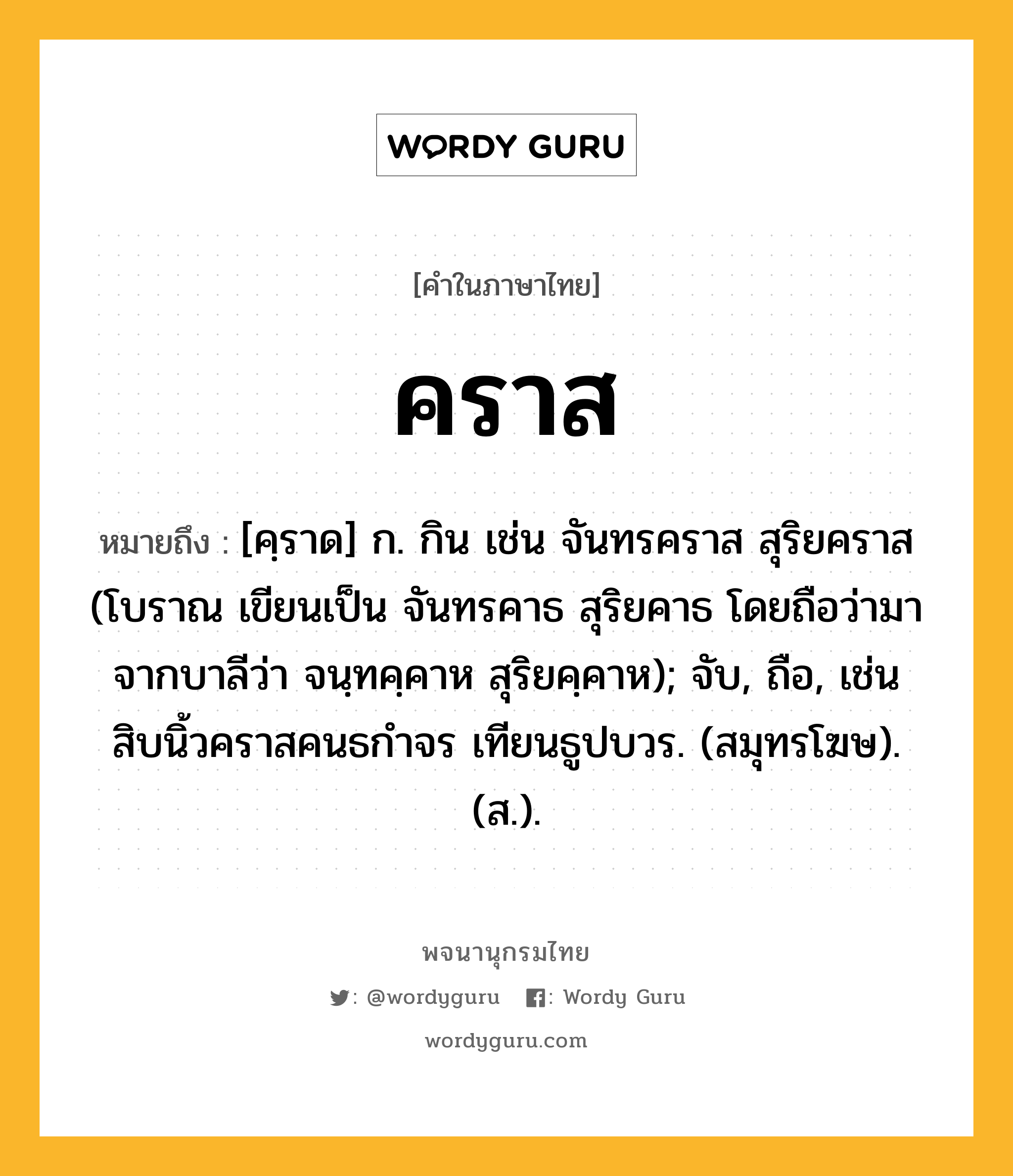 คราส ความหมาย หมายถึงอะไร?, คำในภาษาไทย คราส หมายถึง [คฺราด] ก. กิน เช่น จันทรคราส สุริยคราส (โบราณ เขียนเป็น จันทรคาธ สุริยคาธ โดยถือว่ามาจากบาลีว่า จนฺทคฺคาห สุริยคฺคาห); จับ, ถือ, เช่น สิบนิ้วคราสคนธกำจร เทียนธูปบวร. (สมุทรโฆษ). (ส.).