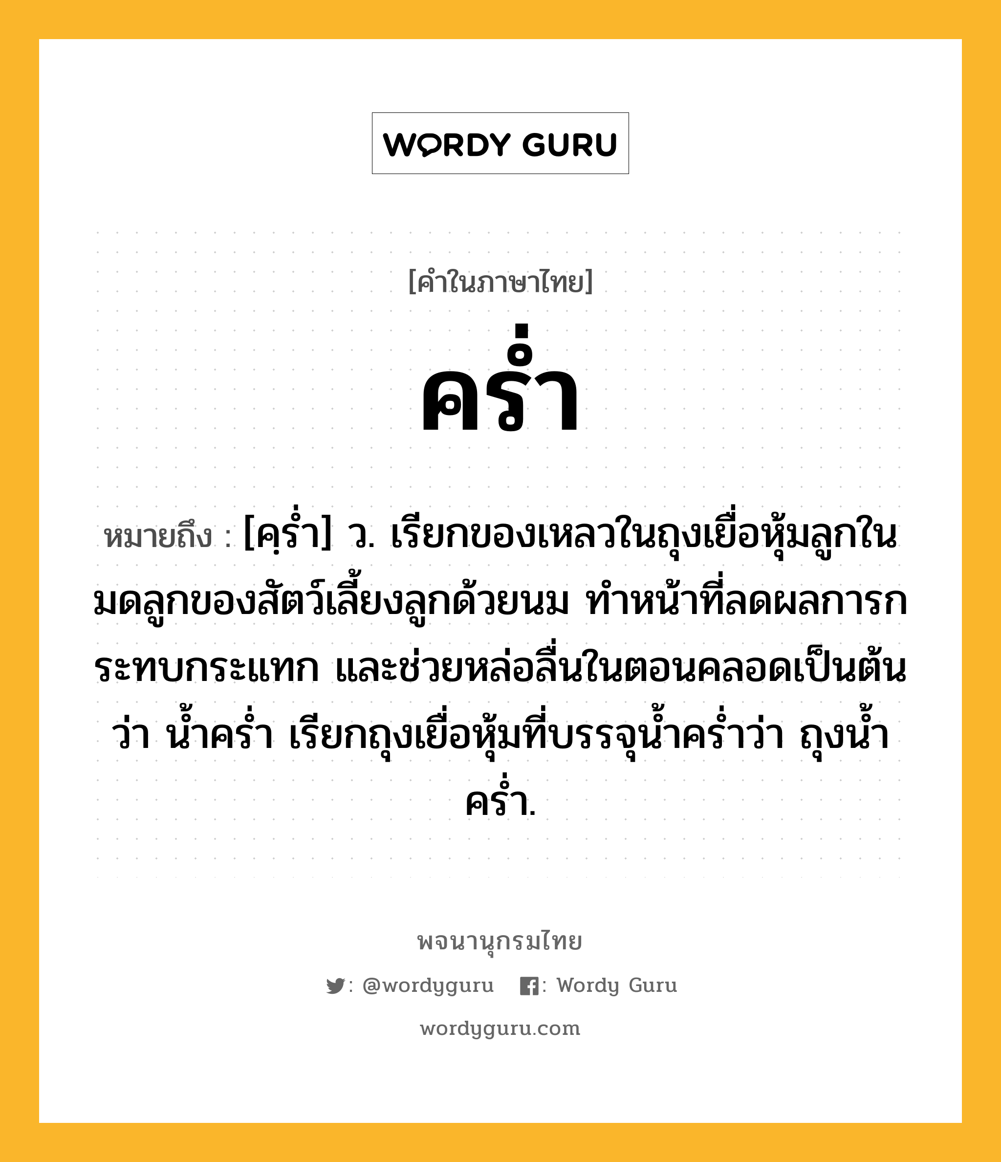 คร่ำ หมายถึงอะไร?, คำในภาษาไทย คร่ำ หมายถึง [คฺรํ่า] ว. เรียกของเหลวในถุงเยื่อหุ้มลูกในมดลูกของสัตว์เลี้ยงลูกด้วยนม ทําหน้าที่ลดผลการกระทบกระแทก และช่วยหล่อลื่นในตอนคลอดเป็นต้น ว่า นํ้าครํ่า เรียกถุงเยื่อหุ้มที่บรรจุน้ำคร่ำว่า ถุงน้ำคร่ำ.