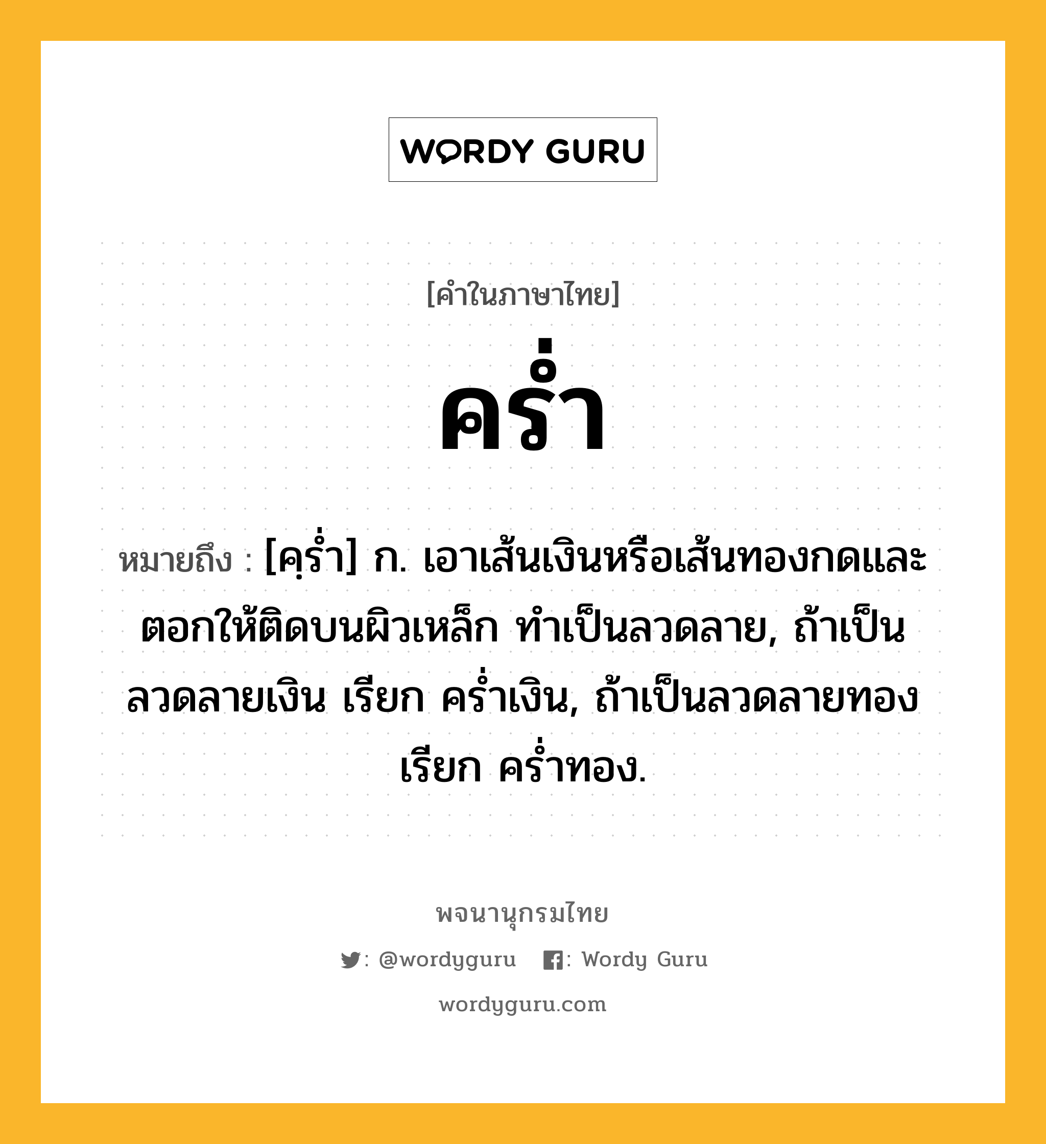 คร่ำ หมายถึงอะไร?, คำในภาษาไทย คร่ำ หมายถึง [คฺร่ำ] ก. เอาเส้นเงินหรือเส้นทองกดและตอกให้ติดบนผิวเหล็ก ทำเป็นลวดลาย, ถ้าเป็นลวดลายเงิน เรียก คร่ำเงิน, ถ้าเป็นลวดลายทอง เรียก คร่ำทอง.