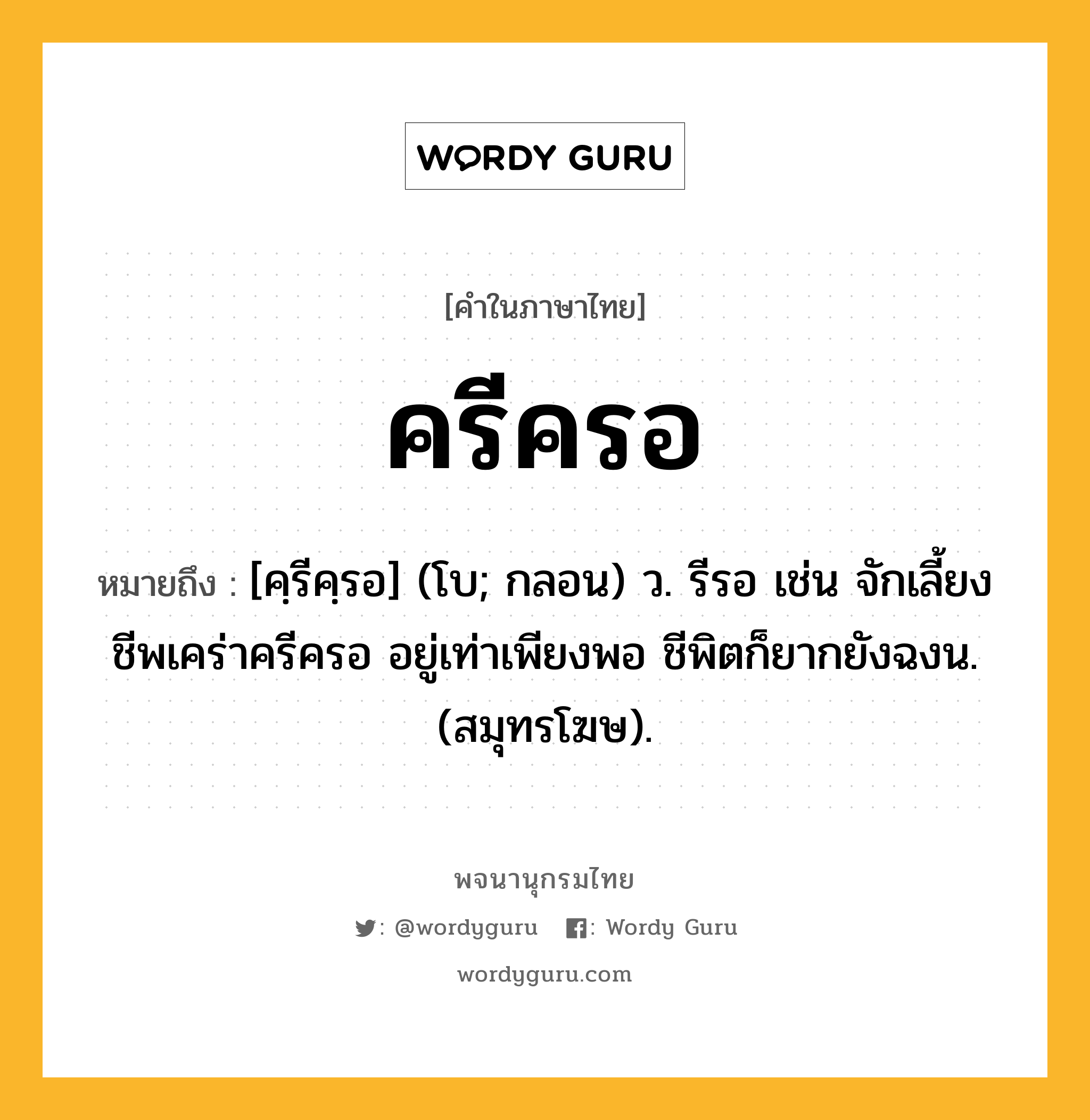 ครีครอ หมายถึงอะไร?, คำในภาษาไทย ครีครอ หมายถึง [คฺรีคฺรอ] (โบ; กลอน) ว. รีรอ เช่น จักเลี้ยงชีพเคร่าครีครอ อยู่เท่าเพียงพอ ชีพิตก็ยากยังฉงน. (สมุทรโฆษ).