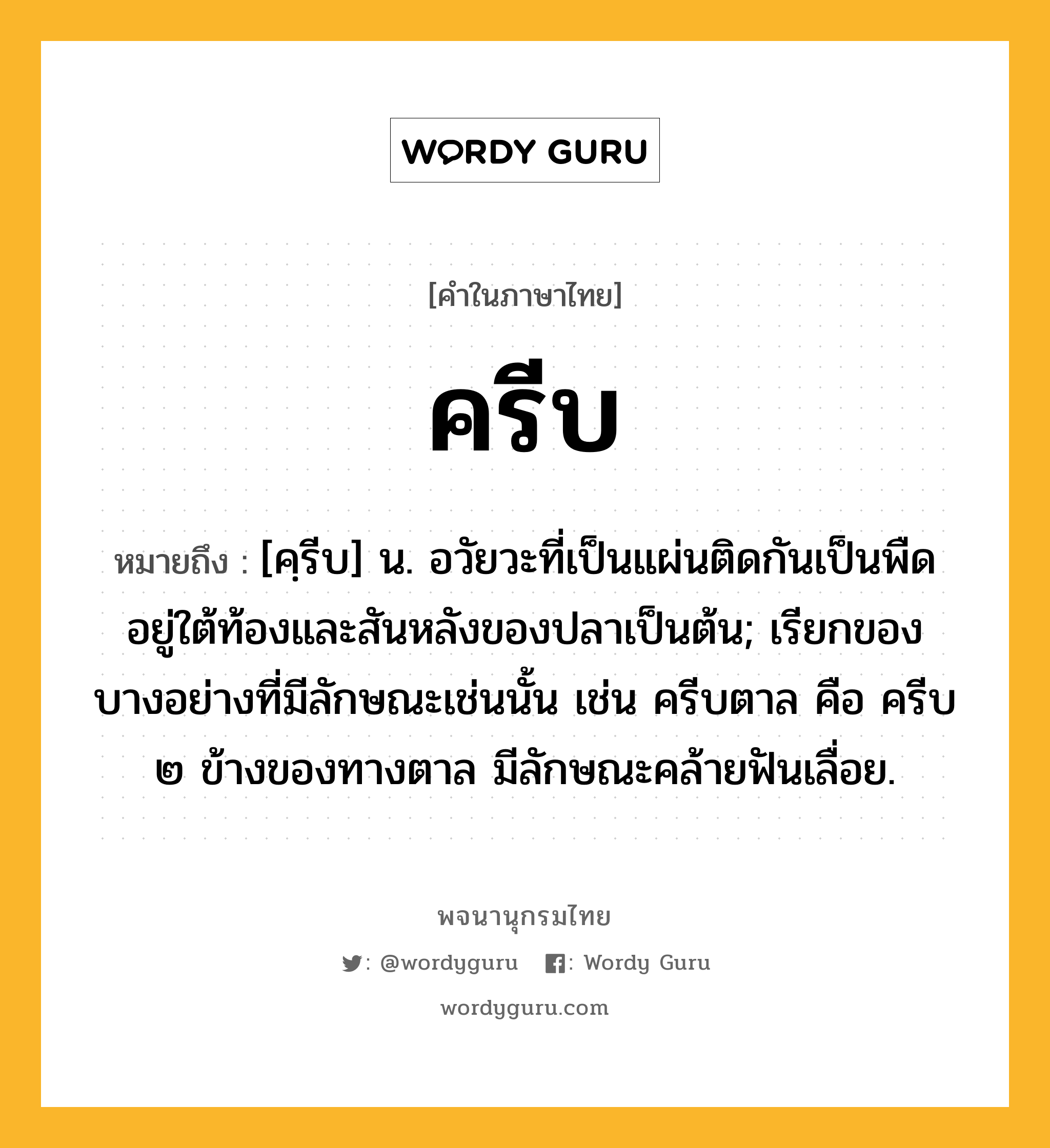 ครีบ หมายถึงอะไร?, คำในภาษาไทย ครีบ หมายถึง [คฺรีบ] น. อวัยวะที่เป็นแผ่นติดกันเป็นพืดอยู่ใต้ท้องและสันหลังของปลาเป็นต้น; เรียกของบางอย่างที่มีลักษณะเช่นนั้น เช่น ครีบตาล คือ ครีบ ๒ ข้างของทางตาล มีลักษณะคล้ายฟันเลื่อย.