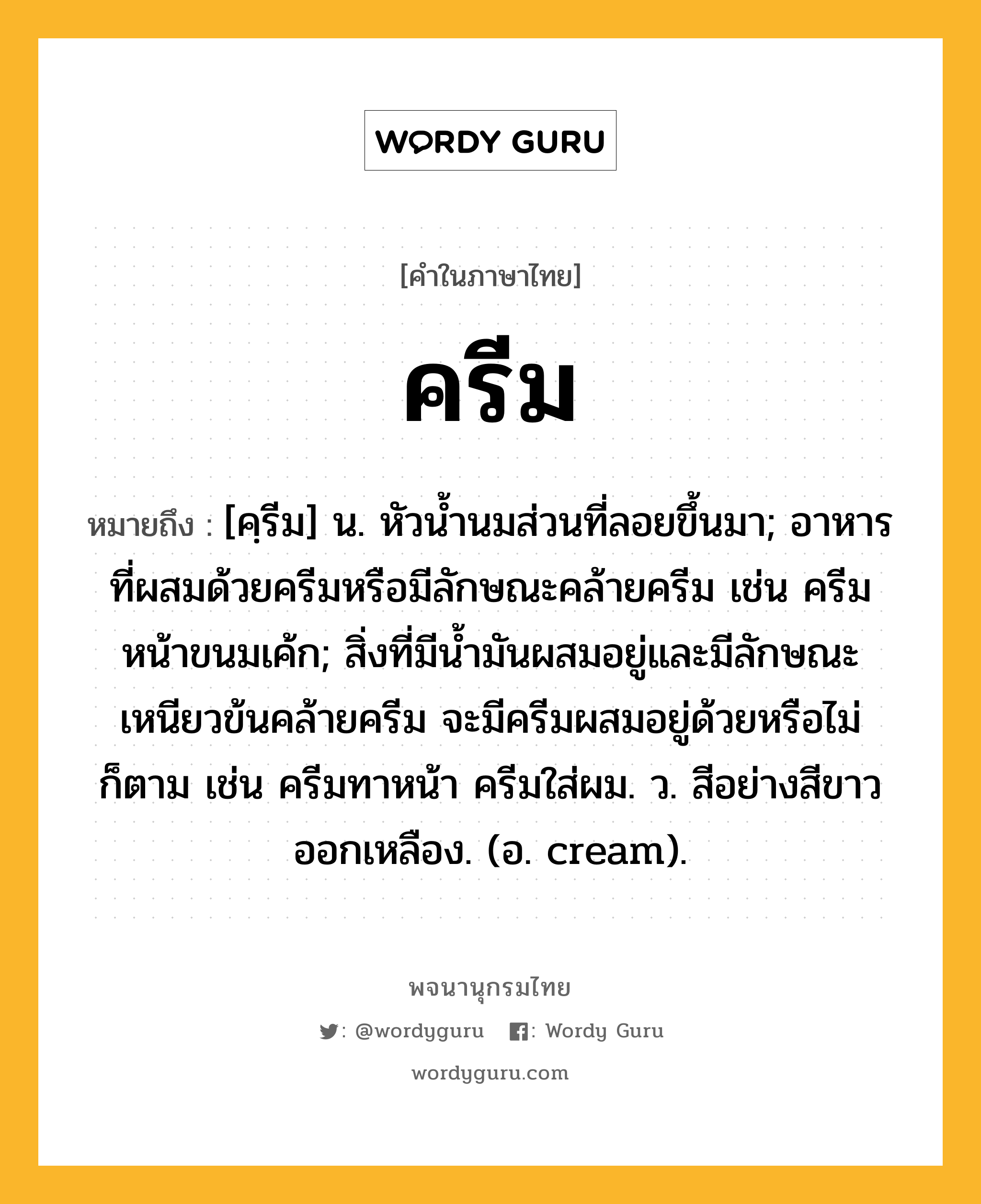 ครีม หมายถึงอะไร?, คำในภาษาไทย ครีม หมายถึง [คฺรีม] น. หัวนํ้านมส่วนที่ลอยขึ้นมา; อาหารที่ผสมด้วยครีมหรือมีลักษณะคล้ายครีม เช่น ครีมหน้าขนมเค้ก; สิ่งที่มีนํ้ามันผสมอยู่และมีลักษณะเหนียวข้นคล้ายครีม จะมีครีมผสมอยู่ด้วยหรือไม่ก็ตาม เช่น ครีมทาหน้า ครีมใส่ผม. ว. สีอย่างสีขาวออกเหลือง. (อ. cream).