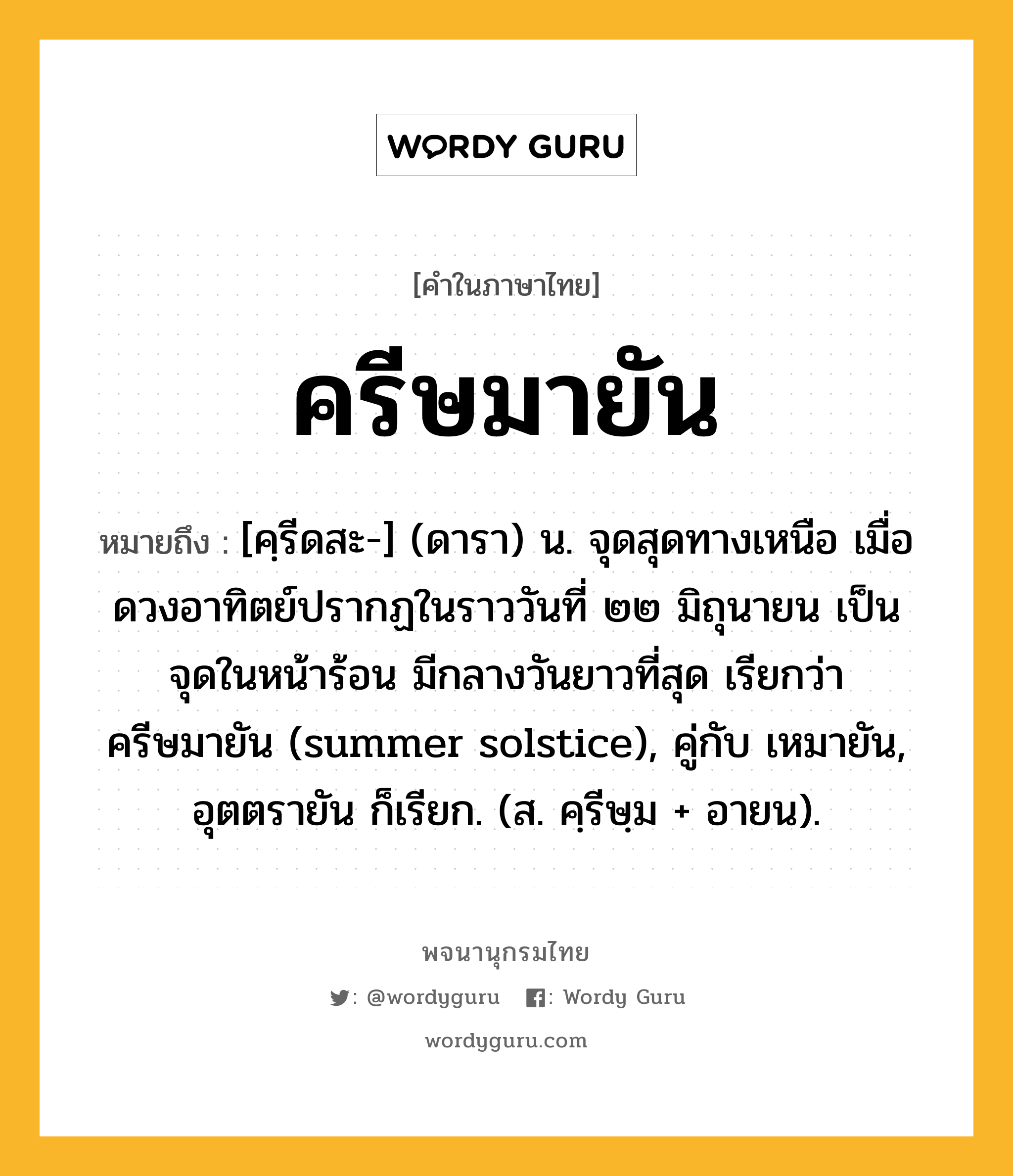 ครีษมายัน ความหมาย หมายถึงอะไร?, คำในภาษาไทย ครีษมายัน หมายถึง [คฺรีดสะ-] (ดารา) น. จุดสุดทางเหนือ เมื่อดวงอาทิตย์ปรากฏในราววันที่ ๒๒ มิถุนายน เป็นจุดในหน้าร้อน มีกลางวันยาวที่สุด เรียกว่า ครีษมายัน (summer solstice), คู่กับ เหมายัน, อุตตรายัน ก็เรียก. (ส. คฺรีษฺม + อายน).